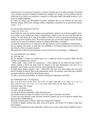 internacional, a lo menos por lo pronto; y renunció al poder que se le había otorgado. El Senado
y los cónsules quisieron nombrarlo dictador por segunda vez, aunque ya tenía ochenta años de
edad; pero él no cedió a sus instancias, y regresó a su finca para seguir cultivando la tierra y vivir
como un simple ciudadano.
En todos los cargos que desempeñó Cincinato, demostró que era un hombre de vida recta,
honrado, íntegro, hábil como estratega militar y legislador, y poseedor de un patriotismo intenso
y puro.—A. L.
62. ESTATURA DE ISAAC WATTS
1 Sam. 9:2; 10:23; 16:7.
Isaac Watts fue autor de muchos himnos que actualmente cantamos en el idioma español. Isaac,
en su niñez, era de estatura muy baja; y cuando llegó a adulto no era alto, sino más bien bajo de
estatura. En esta época de su vida, la de adulto, escribió en verso el siguiente pensamiento que,
traducido en prosa española, dice: “Si yo fuera tan alto que con mi mano pudiera asirme del cielo
mismo, esa no sería mi verdadera estatura: la estatura del hombre es el alma.”
La altura de una persona no se mide por su elevada estatura, o por su inteligencia sobresaliente, o
por las riquezas que posee: se mide por sus cualidades y, al mismo tiempo, por el servicio que
con ellas da a Dios y al género humano.
Dios mide así a todos los seres humanos, ya sean sus siervos o sus enemigos.—Adaptación.
63. LAS ESPIGAS Y EL TRIGO
Jn. 15:8; Stg. 4:6.
Iba un labrador a visitar sus campos para ver si estaba en sazón la cosecha. Había llevado
consigo a su pequeña hija, Luisita.
—Mira, papá —dijo la niña sin experiencia—, cómo algunas de las cañas de trigo tienen la
cabeza erguida y altiva; sin duda serán las mejores y las más distinguidas: esas otras de su
alrededor, que la bajan casi hasta la tierra, serán seguramente las peores.
El padre cogió algunas espigas y dijo: —Mira bien, hija mía: ¿ves estas espigas que con tanta
altivez levantan la cabeza? Pues están enteramente vacías. Al contrario, estas otras que la doblan
con tanta modestia, están llenas de hermosos granos.
El sabio y el bueno son humildes: la soberbia es propia del ignorante y del malo.
64. COMO MATAR A TU IGLESIA
Sal. 11:4; 27:4; 65:4; 84:10; 93:5; 122:1; Ecl. 5:1; Hab. 2:20; Mat. 21:13; Mar. 11:17; Jn. 3:1;
Hch. 2:46, 47; 1 Cor. 5:1–7; 6:1–11; 11:16; 14:33; Heb. 10:25; Jd. 19; Apoc. 2:20–23.
En primer lugar; ¡No vengas!
Si vienes, ¡ven tarde¡
Al venir, ¡ven de mal humor¡
Al salir de la iglesia, pregúntate: ¿Qué valía todo esto?
¡No aceptes nunca un cargo en la iglesia! Vale más seguir criticando a los demás.
¡Visita a las otras iglesias a cada rato para enseñarle al pastor que él no es quien te manda! Hay
que guardar la independencia.
¡Haz que el pastor gane su dinero! ¡Deja que él haga todo el trabajo!
Al acudir al templo, siéntate muy atrás, cerca de la puerta. ¡No cantes! O si cantas, ¡canta bien
destemplado¡
¡No des tus contribuciones por adelantado! ¡Espera por lo menos hasta haber recibido lo que tu
 