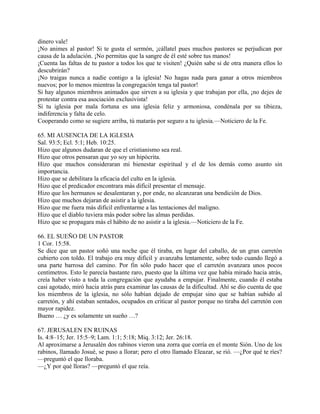 dinero vale!
¡No animes al pastor! Si te gusta el sermón, ¡cállatel pues muchos pastores se perjudican por
causa de la adulación. ¡No permitas que la sangre de él esté sobre tus manos!
¡Cuenta las faltas de tu pastor a todos los que te visiten! ¿Quién sabe si de otra manera ellos lo
descubrirán?
¡No traigas nunca a nadie contigo a la iglesia! No hagas nada para ganar a otros miembros
nuevos; por lo menos mientras la congregación tenga tal pastor!
Si hay algunos miembros animados que sirven a su iglesia y que trabajan por ella, ¡no dejes de
protestar contra esa asociación exclusivista!
Si tu iglesia por mala fortuna es una iglesia feliz y armoniosa, condénala por su tibieza,
indiferencia y falta de celo.
Cooperando como se sugiere arriba, tú matarás por seguro a tu iglesia.—Noticiero de la Fe.
65. MI AUSENCIA DE LA IGLESIA
Sal. 93:5; Ecl. 5:1; Heb. 10:25.
Hizo que algunos dudaran de que el cristianismo sea real.
Hizo que otros pensaran que yo soy un hipócrita.
Hizo que muchos consideraran mi bienestar espiritual y el de los demás como asunto sin
importancia.
Hizo que se debilitara la eficacia del culto en la iglesia.
Hizo que el predicador encontrara más difícil presentar el mensaje.
Hizo que los hermanos se desalentaran y, por ende, no alcanzaran una bendición de Dios.
Hizo que muchos dejaran de asistir a la iglesia.
Hizo que me fuera más difícil enfrentarme a las tentaciones del maligno.
Hizo que el diablo tuviera más poder sobre las almas perdidas.
Hizo que se propagara más el hábito de no asistir a la iglesia.—Noticiero de la Fe.
66. EL SUEÑO DE UN PASTOR
1 Cor. 15:58.
Se dice que un pastor soñó una noche que él tiraba, en lugar del caballo, de un gran carretón
cubierto con toldo. El trabajo era muy difícil y avanzaba lentamente, sobre todo cuando llegó a
una parte barrosa del camino. Por fin sólo pudo hacer que el carretón avanzara unos pocos
centímetros. Esto le parecía bastante raro, puesto que la última vez que había mirado hacia atrás,
creía haber visto a toda la congregación que ayudaba a empujar. Finalmente, cuando él estaba
casi agotado, miró hacia atrás para examinar las causas de la dificultad. Ahí se dio cuenta de que
los miembros de la iglesia, no sólo habían dejado de empujar sino que se habían subido al
carretón, y ahí estaban sentados, ocupados en criticar al pastor porque no tiraba del carretón con
mayor rapidez.
Bueno … ¿y es solamente un sueño …?
67. JERUSALEN EN RUINAS
Is. 4:8–15; Jer. 15:5–9; Lam. 1:1; 5:18; Miq. 3:12; Jer. 26:18.
Al aproximarse a Jerusalén dos rabinos vieron una zorra que corría en el monte Sión. Uno de los
rabinos, llamado Josué, se puso a llorar; pero el otro llamado Eleazar, se rió. —¿Por qué te ríes?
—preguntó el que lloraba.
—¿Y por qué lloras? —preguntó el que reía.
 