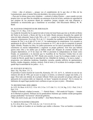 —Lloro —dijo el primero—, porque veo el cumplimiento de lo que dice el libro de las
Lamentaciones, pues el monte Sión está desolado y las zorras corren por él.
—Pues por la misma causa estoy riéndome —contestó el rabino Eleazar—, pues cuando con mis
propios ojos veo que Dios ha cumplido sus amenazas al pie de la letra, aumenta mi seguridad de
que ninguna de sus promesas dejará de cumplirse: porque siempre está más dispuesto a
manifestar su misericordia que a manifestar su severidad.—Del Diccionario Bíblico, W. W.
Rand.
68. ALGUNAS CONQUISTAS DE JERUSALEN
2 Sam. 5:7, 9; 1 Rey. 2:10; 8:1.
La ciudad de Jerusalén fue la capital de todo el reino de Israel hasta que éste se dividió en Reino
del Norte (o de Israel), y Reino del Sur (o de Judá). Desde entonces Jerusalén fue capital del
reino de Judá solamente: hasta el año 586 a. de J. C., cuando las legiones de Nabucodonosor la
atacaron y destruyeron. En el año 70 d. de J. C. Jerusalén fue asaltada y destruida por las tropas
romanas de Tito; y en el año 637 d. de J. C. los mahometanos la conquistaron. Los cruzados se
apoderaron de ella en 1099; y los turcos la tomaron en 1517, año en que la conquistó el general
inglés Allenby. Pasados los años, los judíos procuraron ser los únicos poseedores de Jerusalén,
constituirse en nación independiente y organizar su propio gobierno. Esto hizo que hubiera
guerra entre ellos y los árabes que ya habían estado allí. Después de cruentas batallas y de
arreglos diplomáticos, el 14 de mayo de 1948 se proclamó la independencia de Israel como
Estado, en acatamiento a la decisión que la Asamblea de las Naciones Unidas hizo en este
sentido el 29 de noviembre de 1947. Desde esta ocasión, lo que fue la antigua ciudad, o sea la
Ciudad de David, quedó bajo la autoridad del rey Abdullah de Jordania; y la nueva ciudad —
progresista, con industrias modernas, hospitales, escuelas, grandes edificios de apartamientos,
hoteles, tiendas elegantes, etcétera, etcétera. Está al norte y al occidente de la antigua ciudad, y
quedó bajo la autoridad de los judíos.—A. L.
69. JUEZ QUE SE MULTA
Deut. 16a, 19a; Rom. 13:1, 5.
El periódico Courier-Journal de Louisville, Kentucky, EE. UU. de N. A., informó en uno de sus
números del año de 1956, que un juez se juzgó a sí mismo, se sentenció a pagar una multa, y la
pagó. Hizo todo esto delante de su propio tribunal. Dicho juez procedió así porque sabía que la
aplicación de la justicia debe ser imparcial, sin hacer “acepción de persona”. Por lo mismo los
habitantes de aquel lugar pueden tener confianza en que ese juez es justo.—Broadman.
70. HECHOS PARA SER LIBRES
Jn. 8:32–36; Rom. 6:18; 8:2; 1 Cor. 8:9; 2 Cor. 3:17; Gál. 5:1, 13; 2:4; Stg. 2:12; 1 Ped. 2:16; 2
Ped. 2:19.
“Dadme la libertad, o dadme la muerte …”—Patrick Henry. —Del estado de Virginia.— Amante
de la libertad en general. Defensor de los predicadores bautistas que estaban siendo perseguidos
porque predicaban “sin licencia” oficial del gobierno.
“Más vale morir en pie, que vivir de rodillas”—José María Morelos y Pavón.
71. DIOS EN NUESTRO CORAZON
Is. 9:2; 42:6; 49:6; Luc. 1:79; 16:8; Jn. 1:4, 7–9; 8:12; Ef. 5:6.
Un día viajaba en Londres en un ómnibus que estaba a obscuras. Vino un hombre a examinar
 