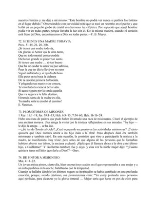 nuestros boletos y me dije a mí mismo: “Este hombre no podrá ver nunca si perfora los boletos
en el lugar debido.” Observándolo con curiosidad noté que se tocó un resortito en el pecho y que
brilló en un pequeño globo de cristal una hermosa luz eléctrica. Por supuesto que aquel hombre
podía ver en todas partes porque llevaba la luz con él. De la misma manera, cuando el corazón
está lleno de Dios, encontraremos a Dios en todas partes.—F. B. Meyer.
72. SI TIENES UNA MADRE TODAVIA
Prov. 31:15, 21, 28, 30b.
¡Si tienes una madre todavía,
Da gracias al Señor que te ama tanto,
Que no todo mortal contar podría
Dicha tan grande ni placer tan santo.
Si tienes una madre … sé tan bueno
Que ha de cuidar tu amor su paz sabrosa,
Pues la que un día te llevó en su seno
Siguió sufriendo y se quedó dichosa.
Ella puso en tu boca la dulzura
De la oración primera balbucida,
Y plegando tus manos con ternura,
Te enseñaba la ciencia de la vida.
Si acaso sigues por la senda aquella
Que va segura a tu feliz destino,
Herencia santa de la madre es ella,
Tu madre sola te enseñó el camino!
E. Neuman.
73. PROMOTORES DE MISIONES
1 Rey. 19:1–18; Jer. 38:1–13; Hch. 6:8–15; 7:54–60; Hch. 16:16–24.
Hubo una raza de padres que pudo haber levantado una raza de misioneros. Citaré el ejemplo de
una anciana morava. Una amiga la visitó con la tristeza reflejándose en sus miradas. “Su hijo —
le dijo la amiga—, se ha ido.
—¿Se ha ido Tomás al cielo? ¿Cayó ocupando su puesto en las actividades misioneras? ¡Cuánto
quisiera que Dios llamara ahora a mi hijo Juan a la obra! Poco después Juan era también
misionero y también cayó. En esta ocasión, la comisión que vino a participarle la noticia a la
madre, se manifestaba muy triste; pero antes de que alguna de las personas que la formaban
hubiese abierto sus labios, la anciana exclamó: ¡Ojalá que él llamara ahora a la obra a mi último
hijo, a Guillermo!” Y Guillermo también fue y cayó, y esta vez la noble mujer dijo: “¡Cuánto
quisiera tener mil hijos que darle a Dios!”—Gray.
74. DE PINTOR A MISIONERO
Mat. 4:18–22.
Un joven artista pintor, cierto día, hizo un precioso cuadro en el que representaba a una mujer y a
un niño perdidos en la noche, batallando con la tempestad.
Cuando se hallaba dándole los últimos toques su inspiración se había cambiado en una profunda
emoción, porque, siendo cristiano, sus pensamientos eran: “Yo estoy pintando unas personas
aquí perdidas, para alcanzar yo la gloria terrenal … Mejor sería que fuese en pos de ellos para
 