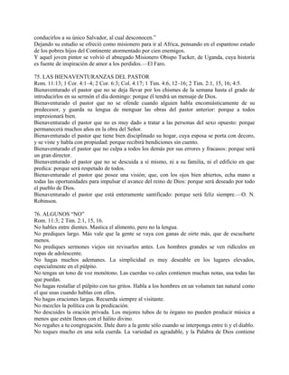conducirlos a su único Salvador, al cual desconocen.”
Dejando su estudio se ofreció como misionero para ir al Africa, pensando en el espantoso estado
de los pobres hijos del Continente atormentado por cien enemigos.
Y aquel joven pintor se volvió el abnegado Misionero Obispo Tucker, de Uganda, cuya historia
es fuente de inspiración de amor a los perdidos.—El Faro.
75. LAS BIENAVENTURANZAS DEL PASTOR
Rom. 11:13; 1 Cor. 4:1–4; 2 Cor. 6:3; Col. 4:17; 1 Tim. 4:6, 12–16; 2 Tim. 2:1, 15, 16; 4:5.
Bienaventurado el pastor que no se deja llevar por los chismes de la semana hasta el grado de
introducirlos en su sermón el día domingo: porque él tendrá un mensaje de Dios.
Bienaventurado el pastor que no se ofende cuando alguien habla encomiásticamente de su
predecesor, y guarda su lengua de menguar las obras del pastor anterior: porque a todos
impresionará bien.
Bienaventurado el pastor que no es muy dado a tratar a las personas del sexo opuesto: porque
permanecerá muchos años en la obra del Señor.
Bienaventurado el pastor que tiene bien disciplinado su hogar, cuya esposa se porta con decoro,
y se viste y habla con propiedad: porque recibirá bendiciones sin cuento.
Bienaventurado el pastor que no culpa a todos los demás por sus errores y fracasos: porque será
un gran director.
Bienaventurado el pastor que no se descuida a sí mismo, ni a su familia, ni el edificio en que
predica: porque será respetado de todos.
Bienaventurado el pastor que posee una visión; que, con los ojos bien abiertos, echa mano a
todas las oportunidades para impulsar el avance del reino de Dios: porque será deseado por todo
el pueblo de Dios.
Bienaventurado el pastor que está enteramente santificado: porque será feliz siempre.—O. N.
Robinson.
76. ALGUNOS “NO”
Rom. 11:3; 2 Tim. 2:1, 15, 16.
No hables entre dientes. Mastica el alimento, pero no la lengua.
No prediques largo. Más vale que la gente se vaya con ganas de oirte más, que de escucharte
menos.
No prediques sermones viejos sin revisarlos antes. Los hombres grandes se ven ridículos en
ropas de adolescente.
No hagas muchos ademanes. La simplicidad es muy deseable en los lugares elevados,
especialmente en el púlpito.
No tengas un tono de voz monótono. Las cuerdas vo cales contienen muchas notas, usa todas las
que puedas.
No hagas restallar el púlpito con tus gritos. Habla a los hombres en un volumen tan natural como
el que usas cuando hablas con ellos.
No hagas oraciones largas. Recuerda siempre al visitante.
No mezcles la política con la predicación.
No descuides la oración privada. Los mejores tubos de tu órgano no pueden producir música a
menos que estén llenos con el hálito divino.
No regañes a tu congregación. Dale duro a la gente sólo cuando se interponga entre ti y el diablo.
No toques mucho en una sola cuerda. La variedad es agradable, y la Palabra de Dios contiene
 