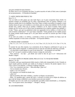una gran cantidad de temas distintos.
No dejes caer la voz al terminar una frase. La gente necesita oir tanto el final como el principio
de tus pensamientos.—El Heraldo de Santidad.
77. GIPSY SMITH ORO POR SU TIO
Rom. 9:1–3.
Una vez había un niño gitano que más tarde llegó a ser el gran evangelista Gipsy Smith. En
aquellos tiempos era prohibido que los niños, especialmente entre los gitanos, hablaran a sus
mayores cuando éstos no les hablaban. Pues bien, Gipsy se había convertido al evangelio y tenía
muchos deseos de que su tío también se convirtiera; pero no sabía cómo hablarle. Por fin el niño
decidió orar y pedir a Dios que le ayudara a hablarle a su tío. Pasó el tiempo, Gipsy seguía
orando, por fin, un día su tío se fijó en que los pantalones de su sobrino estaban muy gastados, y
le dijo: “Gipsy, ¿por qué tus pantalones están casi agujerados de las rodillas y el resto de ellos
está en buenas condiciones?” A lo que Gipsy respondió: “Están gastados de las rodillas porque
he estado orando mucho tiempo por ti, tío; pues deseo con todo mi corazón que Dios te haga
cristiano.”
El tío miró con cariño a su sobrino, y poniendo su brazo en los hombros de Gipsy cayó de
rodillas aceptando a Cristo como su Salvador.—El Expositor Bíblico.
78. PREDICADOR VANIDOSO
1 Tim. 3:1, 2, 6, 7; 4:7, 12, 15, 16; 6:3, 4, 11, 14; 2 Tim. 2:15, 23, 24, 25; 3:2–5; Tito 1:7–9; 3:8,
9.
El sermón fue una obra maestra. Los comentarios de los feligreses confirmaron lo que yo ya
sabía: había estado estupendo. La última persona en salir fue una dama de edad muy avanzada.
—¿Le han dicho a usted alguna vez que es una maravilla? —me preguntó con suavidad.
En el “no” con que le contesté no había el menor vestigio de convicción.
—Pues entonces —me dijo— ¿de dónde sacó usted la idea de que lo es?—Selecciones del
Reader’s Digest.
79. LO QUE SOÑO UN PREDICADOR, POR LO CUAL YA NO QUISO MORIR
Marcos 1:16–20.
Un hombre soñó que repentinamente había muerto y había sido transportado al cielo. Estando en
aquel mundo glorioso pensaba que estaba en él porque lo merecía. De pronto alguien vino a
verlo, lo llevó a las almenas, y comenzó el diálogo siguiente:
—Ven. Voy a mostrarte una cosa—: Mira allá abajo. ¿Qué ves?
—Veo un mundo muy obscuro.
—Fíjate: a ver si lo conoces.
—Por supuesto; es el mundo de donde vine.
—¿Qué ves?
—Que los hombres allá están vendados, y muchos se dirigen a un precipicio.
—Bien: ¿Te quedarás aquí, a gozar del cielo, o volverás a la tierra con el objeto de dedicar un
poco más de tiempo a hablarles a esos hombres acerca de este mundo?
El hombre que tuvo este sueño era un predicador que había estado desalentado; y, al despertar,
dijo: “Ya no quiero morir; sino trabajar.”—Dwight L. Moody.
80. LOS MISIONEROS
 