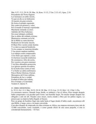 Mat. 9:37; 13:3; 28:18–20; Mar. 16; Rom. 11:13; 2 Tim. 2:15; 4:5; Apoc. 2:10.
Procedentes del Norte llegaron
Los hermanos en noble misión,
Ya que un día su ser dedicaron
Al maestro de gran corazón.
De Jesús el ejemplo siguiendo
Hoy están con presteza y valor;
Por el mundo el mensaje exponiendo
Marcharán imitando su amor.
Adalides del Dios Soberano:
Sin cesar trabajad, combatid,
Que es deber del soldado cristiano
Mantenerse constante en la lid.
De la Biblia su santa doctrina
Predicad con ferviente oración,
El Buen Dios vuestra senda ilumina
Y os dará su especial bendición.
Ya los campos se muestran dorados
Y las mieses maduras también;
Los trabajos serán compensados
A los fieles que esperan y creen.
Un hermoso recuerdo tendremos
De constancia y feliz devoción,
Por vosotros con gozo oraremos
Y de Dios obtendréis protección.
Las iglesias querrán recordaros
En la lucha tenaz contra el mal,
Y el Señor ya sabrá confirmaros
Para el Reino Glorioso, Eternal.
Mensajeros del Cristo sublime,
Portadores de luz y verdad,
Exaltad al Señor que redime,
Por el tiempo y la eternidad.
Teodoro E. Quiros V.
81. OBRA MISIONERA
Is. 55:11; Ecl. 11:1; Mat. 24:35; 28:18–20; Mar. 13:31; Luc. 21:33; Hch. 1:8; 1 Ped. 1:25a.
Un misionero moravo, llamado Jorge Smith, se embarcó y fue al Africa. Poco tiempo después
había conquistado a un pecador para Cristo: una humilde mujer. No mucho tiempo después fue
obligado a salir de allí. Pasados unos meses, moría orando a Dios por los pobres negros. Le
parecía que su empresa había llegado al fracaso.
Pero un grupo de hombres llegó más tarde hasta el lugar donde él había orado: encontraron allí
una Biblia, y luego, cerca, a la mujer convertida.
Cien años después de empezada esa obra cristiana en Africa, esa empresa misionera tiene más de
12.000 convertidos, como resultado, o como grande efecto de una causa pequeña, si ésta es
considerada humanamente.—El Faro.
 