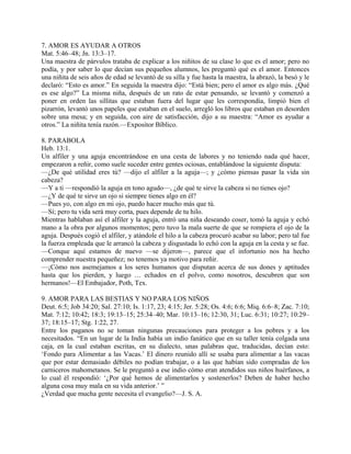 7. AMOR ES AYUDAR A OTROS
Mat. 5:46–48; Jn. 13:3–17.
Una maestra de párvulos trataba de explicar a los niñitos de su clase lo que es el amor; pero no
podía, y por saber lo que decían sus pequeños alumnos, les preguntó qué es el amor. Entonces
una niñita de seis años de edad se levantó de su silla y fue hasta la maestra, la abrazó, la besó y le
declaró: “Esto es amor.” En seguida la maestra dijo: “Está bien; pero el amor es algo más. ¿Qué
es ese algo?” La misma niña, después de un rato de estar pensando, se levantó y comenzó a
poner en orden las sillitas que estaban fuera del lugar que les correspondía, limpió bien el
pizarrón, levantó unos papeles que estaban en el suelo, arregló los libros que estaban en desorden
sobre una mesa; y en seguida, con aire de satisfacción, dijo a su maestra: “Amor es ayudar a
otros.” La niñita tenía razón.—Expositor Bíblico.
8. PARABOLA
Heb. 13:1.
Un alfiler y una aguja encontrándose en una cesta de labores y no teniendo nada qué hacer,
empezaron a reñir, como suele suceder entre gentes ociosas, entablándose la siguiente disputa:
—¿De qué utilidad eres tú? —dijo el alfiler a la aguja—; y ¿cómo piensas pasar la vida sin
cabeza?
—Y a ti —respondió la aguja en tono agudo—, ¿de qué te sirve la cabeza si no tienes ojo?
—¿Y de qué te sirve un ojo si siempre tienes algo en él?
—Pues yo, con algo en mi ojo, puedo hacer mucho más que tú.
—Sí; pero tu vida será muy corta, pues depende de tu hilo.
Mientras hablaban así el alfiler y la aguja, entró una niña deseando coser, tomó la aguja y echó
mano a la obra por algunos momentos; pero tuvo la mala suerte de que se rompiera el ojo de la
aguja. Después cogió el alfiler, y atándole el hilo a la cabeza procuró acabar su labor; pero tal fue
la fuerza empleada que le arrancó la cabeza y disgustada lo echó con la aguja en la cesta y se fue.
—Conque aquí estamos de nuevo —se dijeron—, parece que el infortunio nos ha hecho
comprender nuestra pequeñez; no tenemos ya motivo para reñir.
—¡Cómo nos asemejamos a los seres humanos que disputan acerca de sus dones y aptitudes
hasta que los pierden, y luego … echados en el polvo, como nosotros, descubren que son
hermanos!—El Embajador, Poth, Tex.
9. AMOR PARA LAS BESTIAS Y NO PARA LOS NIÑOS
Deut. 6:5; Job 34:20; Sal. 27:10; Is. 1:17, 23; 4:15; Jer. 5:28; Os. 4:6; 6:6; Miq. 6:6–8; Zac. 7:10;
Mat. 7:12; 10:42; 18:3; 19:13–15; 25:34–40; Mar. 10:13–16; 12:30, 31; Luc. 6:31; 10:27; 10:29–
37; 18:15–17; Stg. 1:22, 27.
Entre los paganos no se toman ningunas precauciones para proteger a los pobres y a los
necesitados. “En un lugar de la India había un indio fanático que en su taller tenía colgada una
caja, en la cual estaban escritas, en su dialecto, unas palabras que, traducidas, decían esto:
‘Fondo para Alimentar a las Vacas.’ El dinero reunido allí se usaba para alimentar a las vacas
que por estar demasiado débiles no podían trabajar, o a las que habían sido compradas de los
carniceros mahometanos. Se le preguntó a ese indio cómo eran atendidos sus niños huérfanos, a
lo cual él respondió: ‘¿Por qué hemos de alimentarlos y sostenerlos? Deben de haber hecho
alguna cosa muy mala en su vida anterior.’ ”
¿Verdad que mucha gente necesita el evangelio?—J. S. A.
 