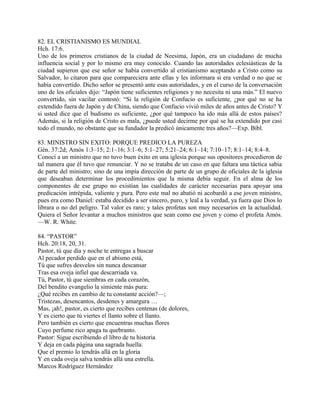 82. EL CRISTIANISMO ES MUNDIAL
Hch. 17:6.
Uno de los primeros cristianos de la ciudad de Neesima, Japón, era un ciudadano de mucha
influencia social y por lo mismo era muy conocido. Cuando las autoridades eclesiásticas de la
ciudad supieron que ese señor se había convertido al cristianismo aceptando a Cristo como su
Salvador, lo citaron para que compareciera ante ellas y les informara si era verdad o no que se
había convertido. Dicho señor se presentó ante esas autoridades, y en el curso de la conversación
uno de los oficiales dijo: “Japón tiene suficientes religiones y no necesita ni una más.” El nuevo
convertido, sin vacilar contestó: “Si la religión de Confucio es suficiente, ¿por qué no se ha
extendido fuera de Japón y de China, siendo que Confucio vivió miles de años antes de Cristo? Y
si usted dice que el budismo es suficiente, ¿por qué tampoco ha ido más allá de estos países?
Además, si la religión de Cristo es mala, ¿puede usted decirme por qué se ha extendido por casi
todo el mundo, no obstante que su fundador la predicó únicamente tres años?—Exp. Bíbl.
83. MINISTRO SIN EXITO: PORQUE PREDICO LA PUREZA
Gén. 37:2d; Amós 1:3–15; 2:1–16; 3:1–6; 5:1–27; 5:21–24; 6:1–14; 7:10–17; 8:1–14; 8:4–8.
Conocí a un ministro que no tuvo buen éxito en una iglesia porque sus opositores procedieron de
tal manera que él tuvo que renunciar. Y no se trataba de un caso en que faltara una táctica sabia
de parte del ministro; sino de una impía dirección de parte de un grupo de oficiales de la iglesia
que deseaban determinar los procedimientos que la misma debía seguir. En el alma de los
componentes de ese grupo no existían las cualidades de carácter necesarias para apoyar una
predicación intrépida, valiente y pura. Pero este mal no abatió ni acobardó a ese joven ministro,
pues era como Daniel: estaba decidido a ser sincero, puro, y leal a la verdad, ya fuera que Dios lo
librara o no del peligro. Tal valor es raro; y tales profetas son muy necesarios en la actualidad.
Quiera el Señor levantar a muchos ministros que sean como ese joven y como el profeta Amós.
—W. R. White.
84. “PASTOR”
Hch. 20:18, 20, 31.
Pastor, tú que día y noche te entregas a buscar
Al pecador perdido que en el abismo está,
Tú que sufres desvelos sin nunca descansar
Tras esa oveja infiel que descarriada va.
Tú, Pastor, tú que siembras en cada corazón,
Del bendito evangelio la simiente más pura:
¿Qué recibes en cambio de tu constante acción?—;
Tristezas, desencantos, desdenes y amargura …
Mas, ¡ah!, pastor, es cierto que recibes centenas (de dolores,
Y es cierto que tú viertes el llanto sobre el llanto.
Pero también es cierto que encuentras muchas flores
Cuyo perfume rico apaga tu quebranto.
Pastor: Sigue escribiendo el libro de tu historia
Y deja en cada página una sagrada huella:
Que el premio lo tendrás allá en la gloria
Y en cada oveja salva tendrás allá una estrella.
Marcos Rodríguez Hernández
 