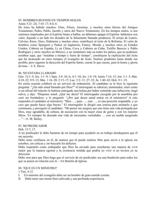 85. HOMBRES BUENOS EN TIEMPOS MALOS
Amós 5:21–24; 7:10–17; 8:4–8.
De éstos ha habido muchos: Elías, Eliseo, Jeremías, y muchos otros héroes del Antiguo
Testamento; Pedro, Pablo, Jacobo y otros del Nuevo Testamento. En los tiempos malos, si nos
sentimos impulsados por el Espíritu Santo a hablar, no debemos apagar el Espíritu: hablemos con
valor, dejando a un lado los dictados de la falsamente llamada prudencia. El arrojo de Lutero,
Calvino, Knox, Huss, Hubmeier y muchos otros, contribuyó al éxito de la Reforma. El valor de
hombres como Spurgeon y Parker en Inglaterra; Finney, Moody y muchos otros en Estados
Unidos; Cabrera en España, Li en China, Cova y Cabrera en Cuba, Teófilo Barocio y Pablo
Rodríguez y otros muchos en México; y un sinnúmero más en todos los países, que no podemos
nombrar aquí, que “instaban a tiempo y fuera de tiempo”, constituyen la explicación del éxito
que ha alcanzado en estos tiempos el evangelio de Jesús. Seamos prudentes hasta donde sea
posible; pero sigamos la dirección del Espíritu Santo, cueste lo que cueste, para la honra y gloria
divinas.—J. E. Davis.
86. NO ESTABA LLAMADO
Gén. 12:1–5; Jos. 1:1–9; 1 Sam. 3:4–10; Is. 6:1–10; Jer. 1:4–19; Amós 7:14, 15; Jon. 1:1–3; Mat.
4:18–22; 9:9–13; Mar. 1:16–20; 2:13–17; Luc. 5:2–11; 27–32; Jn. 1:40–42; Hch. 9:1–19.
En cierta ocasión colaboré en un servicio de ordenación. Al candidato se le hizo la siguiente
pregunta: “¿Ha sido usted llamado por Dios?” el interrogado se ruborizó, tartamudeó, miró como
si un oficial del tránsito le hubiera entregado una boleta por haber cometido una infracción, tragó
saliva, y dijo: “Dispense usted: ¿Qué me decía? El interrogador escogido por la asamblea pro
curó ser bondadoso, y le preguntó: “¿Por qué desea usted entrar en el ministerio? A esto
respondió el candidato al ministerio: “Bien …, pues …, este …, es una posición respetable; y yo
creo que puedo hacer algo bucno.” El interrogador le dirigió una sonrisa para animarlo a que
continuara; y prosiguió el candidato: “Mi pastor me asegura que uno tiene una vida protegida por
Dios, muy agradable, de cultura, de asociación con la mejor clase de gente y con los mejores
libros. Yo siempre he deseado una vida de incesantes variedades … con un sueldo asegurado
…”—A. M. Bailey.
87. MI PREDICADOR
Heb. 13:7, 17.
A mi predicador le debo bastante de mi tiempo para ayudarlo en su trabajo dondequiera que él
me necesite.
Debo tener confianza en él, de manera que él pueda sentirse libre para servir a la iglesia sin
estorbos, sin críticas y sin buscarle los defectos.
Debo respetarlo como embajador que Dios ha enviado para enseñarme una manera de vivir
mejor que la manera egoísta y la existencia sórdida que podría yo vivir si no tuviera yo su
dirección.
Debo orar para que Dios haga que el servicio de mi predicador sea una bendición para todos los
que se ponen en relación con él.—Un Boletín de Iglesia.
88. ?QUE ES UN MINISTRO?
1 Tim. 4:12.
I. Un ministro del evangelio debe ser un hombre de gran sentido común.
II. Debe tener una mente bien cultivada y una profunda experiencia.
 