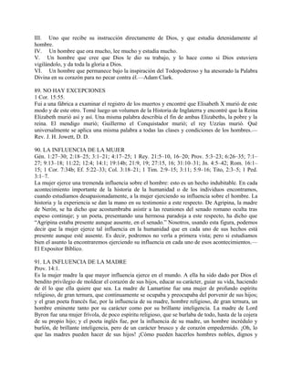 III. Uno que recibe su instrucción directamente de Dios, y que estudia detenidamente al
hombre.
IV. Un hombre que ora mucho, lee mucho y estudia mucho.
V. Un hombre que cree que Dios le dio su trabajo, y lo hace como si Dios estuviera
vigilándolo, y da toda la gloria a Dios.
VI. Un hombre que permanece bajo la inspiración del Todopoderoso y ha atesorado la Palabra
Divina en su corazón para no pecar contra él.—Adam Clark.
89. NO HAY EXCEPCIONES
1 Cor. 15:55.
Fui a una fábrica a examinar el registro de los muertos y encontré que Elisabeth X murió de este
modo y de este otro. Tomé luego un volumen de la Historia de Inglaterra y encontré que la Reina
Elizabeth murió así y así. Una misma palabra describía el fin de ambas Elizabeths, la pobre y la
reina. El mendigo murió; Guillermo el Conquistador murió; el rey Uzzías murió. Qué
universalmente se aplica una misma palabra a todas las clases y condiciones de los hombres.—
Rev. J. H. Jowett, D. D.
90. LA INFLUENCIA DE LA MUJER
Gén. 1:27–30; 2:18–25; 3:1–21; 4:17–25; 1 Rey. 21:5–10, 16–20; Prov. 5:3–23; 6:26–35; 7:1–
27; 9:13–18; 11:22; 12:4; 14:1; 19:14b; 21:9, 19; 27:15, 16; 31:10–31; Jn. 4:5–42; Rom. 16:1–
15; 1 Cor. 7:34b; Ef. 5:22–33; Col. 3:18–21; 1 Tim. 2:9–15; 3:11; 5:9–16; Tito, 2:3–5; 1 Ped.
3:1–7.
La mujer ejerce una tremenda influencia sobre el hombre: esto es un hecho indubitable. En cada
acontecimiento importante de la historia de la humanidad o de los individuos encontramos,
cuando estudiamos desapasionadamente, a la mujer ejerciendo su influencia sobre el hombre. La
historia y la experiencia se dan la mano en su testimonio a este respecto. De Agripina, la madre
de Nerón, se ha dicho que acostumbraba asistir a las reuniones del senado romano oculta tras
espeso continaje; y un poeta, presentando una hermosa paradoja a este respecto, ha dicho que
“Agripina estaba presente aunque ausente, en el senado.” Nosotros, usando esta figura, podemos
decir que la mujer ejerce tal influencia en la humanidad que en cada uno de sus hechos está
presente aunque esté ausente. Es decir, podremos no verla a primera vista; pero si estudiamos
bien el asunto la encontraremos ejerciendo su influencia en cada uno de esos acontecimientos.—
El Expositor Bíblico.
91. LA INFLUENCIA DE LA MADRE
Prov. 14:1.
Es la mujer madre la que mayor influencia ejerce en el mundo. A ella ha sido dado por Dios el
bendito privilegio de moldear el corazón de sus hijos, educar su carácter, guiar su vida, haciendo
de él lo que ella quiere que sea. La madre de Lamartine fue una mujer de profundo espíritu
religioso, de gran ternura, que continuamente se ocupaba y preocupaba del porvenir de sus hijos;
y el gran poeta francés fue, por la influencia de su madre, hombre religioso, de gran ternura, un
hombre eminente tanto por su carácter como por su brillante inteligencia. La madre de Lord
Byron fue una mujer frívola, de poco espíritu religioso, que se burlaba de todo, hasta de la cojera
de su propio hijo; y el poeta inglés fue, por la influencia de su madre, un hombre incrédulo y
burlón, de brillante inteligencia, pero de un carácter brusco y de corazón empedernido. ¡Oh, lo
que las madres pueden hacer de sus hijos! ¡Cómo pueden hacerlos hombres nobles, dignos y
 
