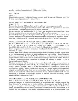 grandes, u hombres bajos e indignos!—El Expositor Biblico.
92. LA MUJER
1 Ped. 3:7.
Dice el proverbio persa: “No hieras a la mujer ni con el pétalo de una rosa”. Mas yo te digo: “No
la hieras ni con el pensamiento.”—Amado Nervo.
93. LUCHANDO EN ORACION POR UN AVIVAMIENTO
1 Sam. 7:5–17.
Durante diez días antes del día de Pentecostés los apóstoles permanecieron en oración.
Cuando Jonatán Edwards predicó su famoso sermón sobre el tema: “Los pecadores en manos de
un Dios airado”, había pasado toda la noche anterior en oración.
Los avivamientos más notables de Carlos G. Finney eran aquellos en que Amós Clary y otros
hombres humildes lucharon en oración con Dios por el éxito de las reuniones.
Es un hecho histórico que antes de algunas batallas de la guerra civil de los Estados Unidos de la
América del Norte, que el Presidente Abraham Lincoln pasó horas enteras en angustiosa oración.
Dios vive y todavía puede oir y contestar la oración del creyente fiel.—Practical Commentary.
94. DESARREGLO CON LOS PUÑOS Y ARREGLO CON ORACION
Sal. 34:15; 85:10; Prov. 3:1–2; 3:17; 17:1; Is. 48:22; 57:21; Zac. 8:12; 8:16; 8:19; Mal. 2:6; Mar.
9:50; Luc. 2:14; 14:32; Jn. 14:27; Rom. 1:7; 2:10, 8:6; 14:17; 14:19; 15:33; 16:20; 1 Cor. 7:15; 2
Cor. 13:11; Gál. 5:22; Ef. 4:13; Col. 3:15; 1 Tes. 5:13; 2 Tim. 2:22; Heb. 12:14.
Cuatro campesinos se encontraron fuera de una ciudad cuando iban de viaje. Los llamaremos los
señores A, B, C y D.
El señor A y el señor B durante mucho tiempo habían estado fuertemente enojados, el uno contra
el otro por causa de ciertos límites de sus propiedades, pues eran vecinos, y dichos límites no
estaban claramente definidos. Cuando A y B se vieron no se saludaron, se hicieronreclamaciones
recíprocamente, comenzaron a usar un vocabulario insolente y a ofenderse de palabra. Entonces
A desafió a B para que pelearan a puñetazos: A comenzó, y B devolvió los golpes … Al fin A
fue derrotado, y cayó al suelo.
Mientras, los señores C y D estuvieron observando el desarrollo de los acontecimientos; y
aunque tenían un problema como el de A y B, y los niños de uno habían peleado con los niños
del otro, el señor C dijo a D: “Señor D, yo creo que debemos orar. Vamos a orar.” Después de la
oración dijo el señor D: “Vamos a ponernos de acuerdo; para arreglar nuestro problema yo haré
mi parte y usted hará la suya. Cada uno de nosotros tiene algo de razón y ha cometido unos
errores en este asunto.” El señor C estuvo de acuerdo en esto, y después de haber orado otra vez
resolvieron su problema; y el domingo siguiente se sentaron juntos en el templo y juntos
adoraron a Dios.—Adaptado de Higley.
95. REMENDABA ZAPATOS PARA HACER OBRA MISIONERA
Mat. 22:34–40; 28:18–20; Mar. 12:28–34; 16:15; Hech. 1:8; 20:34; 2 Cor. 8:3; 9:7.
Guillermo Carey era un zapatero remendón antes de ser misionero. Era cristiano, conocía “La
Gran Comisión” y la sentía: por lo mismo anhelaba vehementemente que alguien llevara el
evangelio a los paganos que vivían en lejanas tierras donde no se había predicado. Tanto era su
interés misionero a favor de esos países, que enfrente de su banco de trabajo puso un mapa en el
cual los veía con frecuencia, y con tristeza pensaba que en ellos no se habían predicado “Las
 