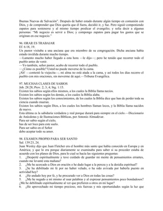 Buenas Nuevas de Salvación”. Después de haber estado durante algún tiempo en comunión con
Dios, y de comprender que Dios quería que él fuera, decidió ir, y fue. Pero siguió componiendo
zapatos para sostenerse y al mismo tiempo predicar el evangelio; y solía decir a algunas
personas: “Mi negocio es servir a Dios; y compongo zapatos para pagar los gastos que se
originan en ese negocio.”
96. ORAR ES TRABAJAR
Ef. 6:18, 19.
Un pastor visitaba a una anciana que era miembro de su congregación. Dicha anciana había
estado inválida durante mucho tiempo.
—Lamento mucho haber llegado a esta hora —le dijo—; pero he tenido que recorrer todo el
pueblo antes de venir.
—Yo también, señor pastor, acabo de recorrer todo el pueblo.
—¿Cómo es posible? Usted no puede moverse de la cama.
¡Ah! —contestó la viejecita—; mi alma no está atada a la cama, y así todos los días recorro el
pueblo con mis oraciones, sin moverme de aquí.—Tribuna Evangélica.
97. MUCHAS CLASES DE SABIOS
Job. 28:28; Prov. 2; 3; 4; Stg. 1:15.
Existen los sabios según ellos mismos, a los cuales la Biblia llama necios.
Existen los sabios según los demás, a los cuales la Biblia alaba.
Existen los sabios según los conocimientos, de los cuales la Biblia dice que han de perder toda su
ciencia cuando mueran.
Existen los sabios según Dios, a los cuales los hombres llaman locos, y la Biblia llama nacidos
de nuevo.
Esta última es la sabiduría verdadera y real porque durará para siempre en el cielo.—Diccionario
de Anécdotas y de Ilustraciones Bíblicas, por Antonio Almudévar.
Para ser sabio según el cielo,
has de ser loco para este suelo.
Para ser sabio en el Señor
debo aceptar todo su amor.
98. EXAMEN PROPIO PARA SER SANTO
Sal. 139:23, 24.
Juan Wesley dijo que Juan Fletcher era el hombre más santo que había conocido en Europa y en
América; y que lo era porque diariamente se examinaba para saber si su proceder estaba de
acuerdo con los planes de Dios, para lo cual se hacía las siguientes preguntas:
1. ¿Desperté espiritualmente y tuve cuidado de guardar mi mente de pensamientos errantes,
cuando me levanté esta mañana?
2. ¿Me he acercado a Dios en oración o he dado lugar a la pereza y a la desidia espiritual?
3. ¿Se ha debilitado mi fe por no haber velado, o ha sido avivada por haberla puesto en
actividad hoy?
4. ¿He andado hoy por fe, y he procurado ver a Dios en todas las cosas?
5. ¿Me he negado a mí mismo al usar palabras y al expresar pensamientos poco bondadosos?
¿Me he debilitado espiritualmente al ver que prefieren a otros en mi lugar?
6. ¿He aprovechado mi tiempo precioso, mis fuerzas y mis oportunidades según la luz que
 