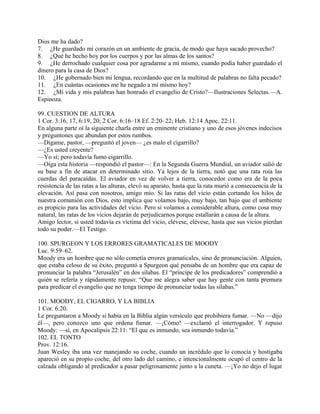 Dios me ha dado?
7. ¿He guardado mi corazón en un ambiente de gracia, de modo que haya sacado provecho?
8. ¿Qué he hecho hoy por los cuerpos y por las almas de los santos?
9. ¿He derrochado cualquier cosa por agradarme a mí mismo, cuando podía haber guardado el
dinero para la casa de Dios?
10. ¿He gobernado bien mi lengua, recordando que en la multitud de palabras no falta pecado?
11. ¿En cuántas ocasiones me he negado a mí mismo hoy?
12. ¿Mi vida y mis palabras han honrado el evangelio de Cristo?—Ilustraciones Selectas.—A.
Espinoza.
99. CUESTION DE ALTURA
1 Cor. 3:16, 17, 6:19, 20; 2 Cor. 6:16–18 Ef. 2:20–22; Heb. 12:14 Apoc. 22:11.
En alguna parte oí la siguiente charla entre un eminente cristiano y uno de esos jóvenes indecisos
y preguntones que abundan por estos rumbos.
—Dígame, pastor, —preguntó el joven— ¿es malo el cigarrillo?
—¿Es usted creyente?
—Yo sí; pero todavía fumo cigarrillo.
—Oiga esta historia —respondió el pastor—: En la Segunda Guerra Mundial, un aviador salió de
su base a fin de atacar en determinado sitio. Ya lejos de la tierra, notó que una rata roía las
cuerdas del paracaídas. El aviador en vez de volver a tierra, conocedor como era de la poca
resistencia de las ratas a las alturas, elevó su aparato, hasta que la rata murió a consecuencia de la
elevación. Así pasa con nosotros, amigo mío. Si las ratas del vicio están cortando los hilos de
nuestra comunión con Dios, esto implica que volamos bajo, muy bajo, tan bajo que el ambiente
es propicio para las actividades del vicio. Pero si volamos a considerable altura, como cosa muy
natural, las ratas de los vicios dejarán de perjudicarnos porque estallarán a causa de la altura.
Amigo lector, si usted todavía es víctima del vicio, elévese, elévese, hasta que sus vicios pierdan
todo su poder.—El Testigo.
100. SPURGEON Y LOS ERRORES GRAMATICALES DE MOODY
Luc. 9:59–62.
Moody era un hombre que no sólo cometía errores gramaticales, sino de pronunciación. Alguien,
que estaba celoso de su éxito, preguntó a Spurgeon qué pensaba de un hombre que era capaz de
pronunciar la palabra “Jerusalén” en dos sílabas. El “príncipe de los predicadores” comprendió a
quién se refería y rápidamente repuso: “Que me alegra saber que hay gente con tanta premura
para predicar el evangelio que no tenga tiempo de pronunciar todas las sílabas.”
101. MOODY, EL CIGARRO, Y LA BIBLIA
1 Cor. 6:20.
Le preguntaron a Moody si había en la Biblia algún versículo que prohibiera fumar. —No —dijo
él—, pero conozco uno que ordena fumar. —¡Cómo! —exclamó el interrogador. Y repuso
Moody: —sí, en Apocalipsis 22:11: “El que es inmundo, sea inmundo todavía.”
102. EL TONTO
Prov. 12:16.
Juan Wesley iba una vez manejando su coche, cuando un incrédulo que lo conocía y hostigaba
apareció en su propio coche, del otro lado del camino, e intencionalmente ocupó el centro de la
calzada obligando al predicador a pasar peligrosamente junto a la cuneta. —¡Yo no dejo el lugar
 