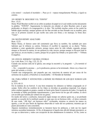 a los tontos! —exclamó el incrédulo—. Pues yo sí —repuso tranquilamente Wesley, y siguió su
camino.
103. HENRY W. BEECHER Y EL “TONTO”
Prov. 15:21.
Henry Ward Beecher recibió en un sobre un pedazo de papel en el cual estaba escrita únicamente
la palabra: “TONTO”. Seguramente la intención era ofender al señor Beecher; pero el gran
predicador se dirigió a la congregación y le dijo: “He recibido muchas cartas en las cuales ha
habido algún mensaje, aunque quienes me las han enviado no han firmado con su nombre; pero
esta es la primera ocasión en que recibo una carta con firma y sin mensaje; la firma dice:
“Tonto”.
104. MATEO HENRY ASALTADO
Rom. 12:21.
Mateo Henry, el famoso autor del comentario que lleva su nombre, fue asaltado por unos
ladrones que le robaron su cartera. Entonces él escribió lo siguiente en su diario: “Señor,
ayúdame a estar agradecido; primero, porque nunca antes he sido robado; segundo, porque
aunque se llevaron la cartera, no me quitaron la vida; tercero, porque aunque se llevaron todo lo
que tenía yo, no era mucho; y cuarto, porque fui yo quien fue robado y no quien robó.”—Tribuna
Evangélica.
105. OYO EL SERMON Y QUERIA VIVIRLO
Luc. 6:46; Rom. 2:13; Stg. 1:22, 23, 25.
Cuando una anciana salía de la iglesia, una amiga la encontró y le preguntó: —¿Ya terminó el
sermón?
—No —respondió la anciana—, ya lo predicaron, perono se ha terminado. Ahora voy a hacer mi
parte del sermón, a vivirlo.
Cuando una congregación, por pequeña que sea, reacciona de manera tal por causa de los
sermones de su pastor, el beneficio es incalculable.—El Heraldo de Santidad.
106. PARA NIÑOS Y JOVENCITOS A DONDE NO PODIAN IR LOS QUE SUBIAN LOS
ALPES
Is. 55:9; 49:15.
Era la mañana de un festival. A una hora temprana los aldeanos se habían congregado en el
campo. Sobre ellos las cumbres de los Alpes se elevaban en grandiosa majestad. Los alegres
niños estaban jugando en grupos, cuando un fuerte grito llamó la atención de todos. Un águila de
la montaña se había precipitado repentinamente y, para horror de los que allí estaban, se elevó
con un niño que luchaba por soltarse de sus garras.
En medio del terror y confusión, transcurrió algún tiempo sin saberse quién era, y un profundo
gemido se escuchó de la multitud cuando se supo que era un hermoso niño—el único consuelo
de una viuda. “¡Mi hijo! ¡mi hermoso niño!” exclamaba, mientras se retorcía las manos en
agonía, y con los ojos llenos de lágrimas observaba el vuelo del ave poderosa, mientras que el
pastor procuraba en vano consolarla.
Algunos montañeses instantáneamente se lanzaron hacia los peñascos, y todo ojo los siguió
mientras ascendían lentamente. Al fin, al desaparecer el águila más allá del abrupto precipicio, se
vio que se detuvieron y todos con excepción de dos abandonaron la tentativa. Al fin, como se
 