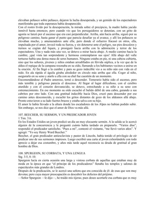 elevaban peñasco sobre peñasco, dejaron la lucha desesperada, y un gemido de los espectadores
manifestaba que toda esperanza había desaparecido.
Con el rostro lívido por la desesperación, la mirada sobre el precipicio, la madre había yacido
inmóvil hasta entonces; pero cuando vio que los perseguidores se detenían, con un grito de
agonía se lanzó por el ascenso que era casi perpendicular. Arriba, aún hacia arriba, siguió por su
peligroso camino, hasta ganar el punto que parecía desafiar ya el avance, y allí los peñascos se
elevaban mucho, y amenazadores ante ella; pero donde el esfuerzo fracasó en otros, ella,
impulsada por el amor, invocó toda su fuerza, y sin detenerse ante el peligro, sus pies descalzos y
tiernos se cogían del liquen, y prosiguió hacia arriba con la admiración y terror de los
espectadores. Una y nada más una vez, se detuvo a mirar hacia abajo. A medio camino hacia la
cumbre, ¡qué vista tan sorprendente y hermosa contemplaron sus ojos! Allá abajo del valle
tortuoso había una densa masa de seres humanos. Ninguno estaba en pie, ni una cabeza cubierta,
sino que los señores, jóvenes y niños estaban arrodillados en férvida súplica, a la vez que de la
aldea el repique de la campana resonaba en su oído, llamando a los habitantes vecinos a unirse en
la oración. Al fin llegó a la cumbre y para su gozo indecible vio a su niño aún con vida en el
nido. En ala rápida el águila giraba alrededor en círculo más arriba que ella. Coger al niño,
asegurarlo en su seno y atarlo a ella con su chal fue cuestión de un momento.
Encomendándose al Padre amoroso, tornó a descender. Temerario había sido el ascenso, pero
más temible y peligroso parecía el descenso. Al llegar al lugar dificultoso, con el cerebro
aturdido y con el corazón desvanecido, se detuvo, estrechando a su niño a su seno con
estremecimiento. En ese momento su oído escuchó el balido débil de una cabra, guiando a sus
cabritos por otro lado. Con una gratitud indecible hacia Dios, cruzó para descender por ese
camino antes desconocido, y escuchó los gritos distantes de gozo de los aldeanos allá abajo.
Pronto estuvieron a su lado fuertes brazos y estaba salva con su hijo.
El amor le había llevado a la altura donde los escaladores de los Alpes no habían podido subir.
Sin embargo, se nos dice que el amor de Dios va más allá.
107. BEECHER, SU SERMON, Y UN PREDICADOR JOVEN
1 Tim. 3:6.
En los Estados Unidos un joven predicó un día un muy elocuente sermón. A la salida se le acercó
alguien de la concurrencia y le preguntó cuánto había tardado en prepararlo. “Varios días”,
respondió el predicador satisfecho. “Pues a mí”, contestó el visitante, “me llevó varios años”. Y
agregó: “Yo soy Henry Ward Beecher.”
Beecher, el gran predicador antiesclavista y pastor de Lincoln, había tenido el privilegio de oir
predicar uno de sus sermones impresos. Luego escribió una carta al joven exhortándole con todo
aprecio a dejar esa costumbre, y años más tarde aquel reconocía su deuda de gratitud al gran
hombre de Dios.
108. SPURGEON, SU CORBATA, Y UNA LENGUA
Stg. 3:5, 8–10.
Spurgeon lucía en cierta ocasión una larga y vistosa corbata de aquellas que estaban muy de
moda en la época en que “el príncipe de los predicadores” llenaba los templos y salones de
espectáculos más grandes de Londres.
Después de la predicación, se le acercó una señora que era conocida de él: de esas que son muy
devotas; pero cuya mayor preocupación es descubrir los defectos del prójimo.
—Señor Spurgeon —le dijo—, he traído mis tijeras; pues deseo acortarle esa corbata que es muy
 