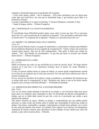 mundana y demasiado larga para un predicador del evangelio.
—Corte como quiera, señora —fue la respuesta—. Pero antes permítame usar sus tijeras para
cortar algo que usted lleva, una cosa que es demasiado larga, y que produce grave daño a su
testimonio cristiano.
La mujer sorprendida, no se opuso en absoluto. Y entonces Spurgeon, sonriendo, le dijo:
—Saque la lengua, señora.—Tribuna Evangélica.
109. J. WHITEFIELD Y EL NUEVO NACIMIENTO
Jn. 3:3.
El renombrado Jorge Whitefield predicó tantas veces sobre el texto que dice:“Os es necesario
nacer otra vez”, que una persona de su auditorio le preguntó: “¿Por qué predica usted tanto sobre
el mismo texto?” La respuesta fue la siguiente: “Porque os es necesario nacer otra vez.”
110. MOODY Y EL DINERO PARA UNA CAMPAÑA
2 Cor. 8:7.
En una ocasión Moody reunió a un grupo de industriales y comerciantes cristianos para hablarles
de los problemas financieros de una campaña de evangelización. “Vamos a hacer una reunión de
oración ahora mismo”, dijo uno de ellos piadosamente, “para pedir al Señor que mande los
medios”. “No”, dijo Moody sin circunloquios; “lo que hay que hacer es levantar una ofrenda
ahora mismo”.—Tribuna Evangélica.
111. AFIRMADO EN EL LODO
Fil. 3:12–14.
Había un hermano que cada vez que testificaba en el culto de oración, decía: “No hago muchos
avances en lo que toca a mi experiencia cristiana; pero al menos me siento afirmado y
fortalecido.”
Un día, al acarrear madera desde su campo de trabajo, su carreta quedó completamente atorada
en el cieno de un riachuelo que él tenía que atravesar. Por más que hacía esfuerzos por salir, la
carreta se hundía más.
En eso, uno de los miembros de la iglesia, viendo su problema y acordándose del testimonio que
su amigo daba ante la congregación, le dijo: “Hermano mío, ahora sí que no ha hecho mucho
progreso; pero al menos está usted afirmado.”—El Heraldo de Santidad.
112. AMONESTACION OPORTUNA A NUESTRO PROJIMO
Gén. 31:42.
Una vez un artista estaba pintando la bóveda de un templo, y con frecuencia daba unos pasos
hacia atrás en el andamio, para contemplar su obra. Se encontraba tan absorto contemplando su
trabajo, que no se había dado cuenta de que iba a caer en el pavimento que estaba a gran
distancia del andamio.
Otro pintor, hermano de aquel, viéndolo en peligro y comprendiendo que una palabra podría
apresurar su caída, arrojó una brocha sobre el cuadro que contemplaba el artista que estaba en
peligro. Este pintor, sorprendido y enojado, violentamente se dirigió hacia adelante: así se salvó
de una caída que hubiera sido mortal. Así también, Dios algunas veces destruye las halagadoras
esperanzas de nuestro corazón, para advertirnos el grave peligro en que estamos por causa del
pecado, y para salvar nuestras almas.—Peloubet.
 