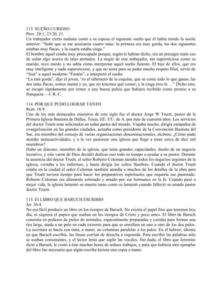 113. SUEÑO CURIOSO
Prov. 20:1; 23:20, 21.
Un trabajador cierta mañana contó a su esposa el siguiente sueño que él había tenido la noche
anterior: “Soñé que se me acercaron cuatro ratas: la primera era muy gorda, las dos siguientes
estaban muy flacas, y la cuarta estaba ciega.”
El hombre aquel estaba muy preocupado porque, según le habían dicho, era un presagio malo eso
de soñar algo acerca de tales animales. La mujer de este trabajador, tan supersticiosa como su
marido, tuvo miedo y no sabía cómo interpretar aquel sueño funesto. El hijo de ellos, que era
muy inteligente y nada supersticioso, y que no tenía para su padre mucho respeto filial, sirvió de
“José” a aquel moderno “Faraón”, e interpretó el sueño:
“La rata gorda”, dijo el joven, “es el tabernero de la esquina, que se come todo lo que ganas; las
dos ratas flacas, somos mamá y yo, que no tenemos qué comer; y la ciega eres tú …” Dicho esto,
se escapó rápidamente por temor a una buena paliza que hubiera recibido como premio a su
franqueza.—J. R. C.
114. POR QUE PUDO LOGRAR TANTO
Rom. 16:9.
Uno de los más destacados ministros de este siglo fue el doctor Jorge W Truett, pastor de la
Primera Iglesia Bautista de Dallas, Texas, EE. UU. de A. por más de cuarenta años. Los servicios
del doctor Truett eran solicitados en todas partes del mundo. Viajaba mucho, dirigía campañas de
evangelización en las grandes ciudades, actuaba como presidente de la Convención Bautista del
Sur, era miembro del consejo de varias organizaciones denominacionales, etcétera. ¿Cómo pudo
atender tantasactividades, y a la vez pastorear una iglesia que llegó a tener cerca de diez mil
miembros?
Hubo un diácono, miembro de la iglesia, que tenía grandes capacidades, dueño de un negocio
lucrativo, y este varón de Dios decidió dedicar casi todo su tiempo a ayudar a su pastor. Durante
la ausencia del doctor Truett, el señor Roberto Coleman atendía todos los negocios urgentes de la
iglesia, visitaba a los enfermos, y hasta dirigía los cultos fúnebres. Cuando el doctor Truett
estaba en la ciudad el señor Coleman también atendía a muchos de los detalles de la obra para
que Truett tuviera tiempo para hacer los preparativos espirituales que requería ese pastorado.
Roberto Coleman era altamente estimado y amado por sus hermanos en la fe. Cuando pasó a
mejor vida, la iglesia lamentó su muerte tanto como se lamentó cuando falleció su amado pastor
doctor Truett.
115. EI LIBRO QUE BARUCH ESCRIBIO
Jer. 36:4.
No era fácil producir un libro en los tiempos de Baruch. No existía el papel fino que tenemos hoy
día, ni siquiera el papiro que usaban en los tiempos de Cristo y poco antes. El libro de Baruch
consistía en pedazos de pieles de animales, especialmente preparadas y cosidas para formar una
tira larga, atada a un palo en cada extremo para que se enrollara en uno u otro de los dos palos.
La escritura se hacía con tinta, a mano, en columnas paralelas a los palos. En el hebreo, idioma
en que Baruch escribía, las líneas corrían de derecha a izquierda. Para escribir las palabras sólo
se usaban consonantes, y el lector tenía que suplir las vocales. Sin duda, el libro que Jeremías
dictó a Baruch, le costó a éste muchas horas de arduos trabajos, y para que hubiera otro ejemplar
del libro fue necesario que algún escriba hiciera una copia a mano.
 