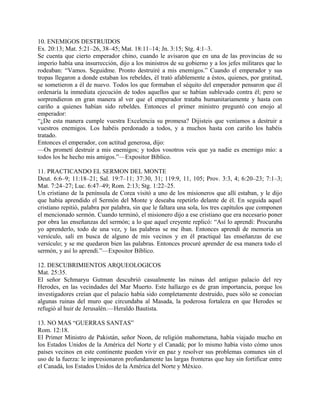 10. ENEMIGOS DESTRUIDOS
Ex. 20:13; Mat. 5:21–26, 38–45; Mat. 18:11–14; Jn. 3:15; Stg. 4:1–3.
Se cuenta que cierto emperador chino, cuando le avisaron que en una de las provincias de su
imperio había una insurrección, dijo a los ministros de su gobierno y a los jefes militares que lo
rodeaban: “Vamos. Seguidme. Pronto destruiré a mis enemigos.” Cuando el emperador y sus
tropas llegaron a donde estaban los rebeldes, él trató afablemente a éstos, quienes, por gratitud,
se sometieron a él de nuevo. Todos los que formaban el séquito del emperador pensaron que él
ordenaría la inmediata ejecución de todos aquellos que se habían sublevado contra él; pero se
sorprendieron en gran manera al ver que el emperador trataba humanitariamente y hasta con
cariño a quienes habían sido rebeldes. Entonces el primer ministro preguntó con enojo al
emperador:
“¿De esta manera cumple vuestra Excelencia su promesa? Dijisteis que veníamos a destruir a
vuestros enemigos. Los habéis perdonado a todos, y a muchos hasta con cariño los habéis
tratado.
Entonces el emperador, con actitud generosa, dijo:
—Os prometí destruir a mis enemigos; y todos vosotros veis que ya nadie es enemigo mío: a
todos los he hecho mis amigos.”—Expositor Bíblico.
11. PRACTICANDO EL SERMON DEL MONTE
Deut. 6:6–9; 11:18–21; Sal. 19:7–11; 37:30, 31; 119:9, 11, 105; Prov. 3:3, 4; 6:20–23; 7:1–3;
Mat. 7:24–27; Luc. 6:47–49; Rom. 2:13; Stg. 1:22–25.
Un cristiano de la península de Corea visitó a uno de los misioneros que allí estaban, y le dijo
que había aprendido el Sermón del Monte y deseaba repetirlo delante de él. En seguida aquel
cristiano repitió, palabra por palabra, sin que le faltara una sola, los tres capítulos que componen
el mencionado sermón. Cuando terminó, el misionero dijo a ese cristiano que era necesario poner
por obra las enseñanzas del sermón; a lo que aquel creyente replicó: “Así lo aprendí: Procuraba
yo aprenderlo, todo de una vez, y las palabras se me iban. Entonces aprendí de memoria un
versículo, salí en busca de alguno de mis vecinos y en él practiqué las enseñanzas de ese
versículo; y se me quedaron bien las palabras. Entonces procuré aprender de esa manera todo el
sermón, y así lo aprendí.”—Expositor Bíblico.
12. DESCUBRIMIENTOS ARQUEOLOGICOS
Mat. 25:35.
El señor Schmaryu Gutman descubrió casualmente las ruinas del antiguo palacio del rey
Herodes, en las vecindades del Mar Muerto. Este hallazgo es de gran importancia, porque los
investigadores creían que el palacio había sido completamente destruido, pues sólo se conocían
algunas ruinas del muro que circundaba al Masada, la poderosa fortaleza en que Herodes se
refugió al huir de Jerusalén.—Heraldo Bautista.
13. NO MAS “GUERRAS SANTAS”
Rom. 12:18.
El Primer Ministro de Pakistán, señor Noon, de religión mahometana, había viajado mucho en
los Estados Unidos de la América del Norte y el Canadá; por lo mismo había visto cómo unos
países vecinos en este continente pueden vivir en paz y resolver sus problemas comunes sin el
uso de la fuerza: le impresionaron profundamente las largas fronteras que hay sin fortificar entre
el Canadá, los Estados Unidos de la América del Norte y México.
 