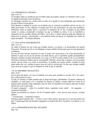 116. EXPERIENCIA AMARGA
Dan. 4:29–37.
Un hombre impío se jactaba de que no había nada que pudiese sujetar su voluntad a Dios y que
le impidiera proceder como él quisiera.
Un domingo, mientras sus vecinos iban al culto, él se quedó en casa trabajando, para demostrar
así que él hacía lo que quería.
Pero durante su trabajo le ocurrió un accidente que le ocasionó la pérdida total de un ojo y le
dañó gravemente el otro. Durante el tiempo que tuvo que permanecer en casa para atenderse,
reflexionó sobre su estado físico y reconoció lo peligroso de él. Por el peligro en que había
estado su cuerpo, comprendió el peligro en que se hallaba su alma, si no se humillaba y
arrepentía de sus pecados delante del Señor. Así lo hizo, y desde entonces pudo dar alabanza al
Señor por su gracia y misericordia, y por haberle hecho reconocer su impiedad por medio de
aquel accidente.—El Atalaya Bautista.
117. UNA OVEJA DESOBEDIENTE
Heb. 12:5–13.
Se relata la historia de una oveja que siempre desoía a su pastor y se descarriaba con mucha
frecuencia. El pastor por fin se vio obligado a tomar medidas fuertes para que la oveja aprendiera
a obedecer.
En una de estas muchas ocasiones en que el pastor tuvo que buscar a la oveja descarriada, al
hallarla le pegó en una de las piernas con tanta fuerza, que el animalito quedó perniquebrado.
Después el pastor recogió tiernamente a la oveja y la llevó al redil, donde le dio a ese miembro
afectado la atención médica que le correspondía. Durante varios días el pastor, con sus propias
manos, dio de comer a la oveja, la acariciaba y la trataba con mucho cariño. Cuando la oveja
pudo andar otra vez, cojeaba un poco; pero no volvió a extraviarse. Se dice que siempre andaba
muy cerca de su pastor y que lo obedecía en todo lo que le indicaba.
118. EL MIEMBRO NEGLIGENTE
Heb. 10:25.
Era la pena del pastor. En vano le hablaba con amor para ayudarlo a ser más fiel a los cultos.
Pero todo parecía en vano.
Un día, al visitarlo, lo halló sentado ante el fuego del hogar, calentándose. El pastor, después de
saludarlo, se sentó junto a él; y tomando las tenazas se dedicó a tomar todas las ascuas de la
hoguera para ponerlas todas separadas unas de otras. El miembro de la iglesia dejó que el pasto
hiciera eso y no le dijo nada.
El pastor preguntó: —¿Qué les sucederá ahora, separadas como están? —Se apagarán, —
contestó el miembro.
Siguió un momento de silencio. Al fin el hombre habló: —Soy una de estas ascuas, ¿verdad,
pastor?
—Exactamente —respondió el pastor.
Entonces aquel hermano dijo: —Vamos a orar a Dios, pastor, para que no lo sea más desde este
día. Y desde aquel día este miembro negligente se mostró más fiel a su pastor, a su iglesia, y a su
Señor.
119. LA DESESPERACION DEL PECADOR
Dan. 5:6.
 