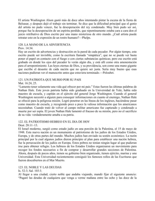 El artista Washington Alson gastó más de doce años intentando pintar la escena de la fiesta de
Belsasar, y después dejó el trabajo sin terminar. Se dice que la dificultad principal que el genio
del artista no pudo vencer, fue la desesperación del rey condenado. Muy bien pudo ser así,
porque fue la desesperación de un espíritu perdido, que repentinamente estaba cara a cara don el
juicio retributivo de Dios escrito por una mano misteriosa de otro mundo. ¿Cuál artista puede
retratar esto en la expresión de un rostro humano?—Phelps.
120. LA MANO DE LA ADVERTENCIA
Prov. 14:34.
Hay un escrito de advertencias y destruccíón en la pared de cada pecador. Por algún tiempo, este
escrito puede ser invisible, como la escritura llamada “simpática”, que no se puede ver hasta
poner el papel en contacto con el fuego o con ciertas substancias químicas; pero ese escrito está
grabado en donde los ojos del pecador lo verán algún día, y está allí como otra amonestación
para el arrepentimiento. Las leyes eternas de Dios, y su providencia, son como una mano gigante
que escribe el desastre de cada nación que no quiere ser justa. Sería muy bueno que esas
naciones pudieran ver el manuscrito antes que estuviera terminado.—Peloubet.
121. UN PATRIOTA QUE MURIO POR SU PAIS
Mat. 16:24, 25.
“Lamento tener solamente una vida qué ofrecer por mi país.” Estas fueron las últimas palabras de
Nathan Hale. Este joven patriota había sido graduado en la Universidad de Yale, había sido
maestro de escuela, y capitán en el ejército del general Jorge Washington. Cuando el general
Washington necesitó a alguien para consequir informaciones en cuanto al enemigo, Nathan Hale
se ofreció para la peligrosa misión. Logró penetrar en las líneas de los ingleses, haciéndose pasar
como maestro de escuela, y recogiendo poco a poco la valiosa información que los americanos
necesitaban. Cuando trató de volver al campo militar americano fue capturado y condenado a
muerte por ser espía. El joven Nathan Hale lamentó el fracaso de su misión, pero no el sacrificio
de su vida: verdaderamente amaba a su patria.
122. EL PATRIOTISMO HEBREO EN EL DIA DE HOY
Deut. 28:11–13.
El Israel moderno, surgió como estado judío en una porción de la Palestina, el 15 de mayo de
1948. Esta nueva nación es un monumento al patriotismo de los judíos de los Estados Unidos,
Europa, y de otras partes del mundo. Muchos judíos han enviado su sostén económico. La razón
principal por la cual algunos judíos dieron principio al plan para establecer una nación hebrea,
fue la persecución de los judíos en Europa. Estos pobres no tenían ningún lugar al que pudieran
irse para obtener refugio. Los hebreos de los Estados Unidos organizaron un movimiento para
recoger los fondos necesarios a fin de comprar y desarrollar grandes secciones de Palestina.
Ahora, después de pocos años, tienen su gobierno bien organizado, tienen ejército, marina y una
Universidad. Esta Universidad recientemente consiguió los famosos rollos de las Escrituras que
fueron descubiertos en el Mar Muerto.
123. EL NOBLE Y LAS DEUDAS
Is. 52:3; Sal. 103:3.
Al llegar a una ciudad, cierto noble que andaba viajando, mandó fijar el siguiente anuncio:
“Pagaré las deudas de cualquiera que venga a verme mañana entre las ocho y las doce de la
 