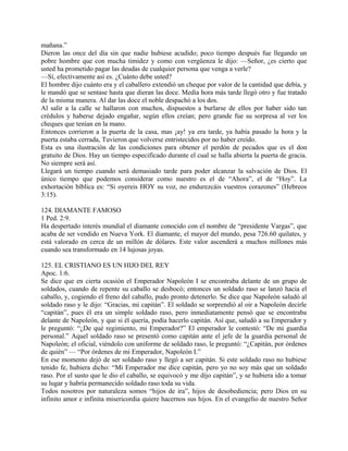 mañana.”
Dieron las once del día sin que nadie hubiese acudido; poco tiempo después fue llegando un
pobre hombre que con mucha timidez y como con vergüenza le dijo: —Señor, ¿es cierto que
usted ha prometido pagar las deudas de cualquier persona que venga a verle?
—Sí, efectivamente así es. ¿Cuánto debe usted?
El hombre dijo cuánto era y el caballero extendió un cheque por valor de la cantidad que debía, y
le mandó que se sentase hasta que dieran las doce. Media hora más tarde llegó otro y fue tratado
de la misma manera. Al dar las doce el noble despachó a los dos.
Al salir a la calle se hallaron con muchos, dispuestos a burlarse de ellos por haber sido tan
crédulos y haberse dejado engañar, según ellos creían; pero grande fue su sorpresa al ver los
cheques que tenían en la mano.
Entonces corrieron a la puerta de la casa, mas ¡ay! ya era tarde, ya había pasado la hora y la
puerta estaba cerrada, Tuvieron que volverse entristecidos por no haber creído.
Esta es una ilustración de las condiciones para obtener el perdón de pecados que es el don
gratuito de Dios. Hay un tiempo especificado durante el cual se halla abierta la puerta de gracia.
No siempre será así.
Llegará un tiempo cuando será demasiado tarde para poder alcanzar la salvación de Dios. El
único tiempo que podemos considerar como nuestro es el de “Ahora”, el de “Hoy”. La
exhortación bíblica es: “Si oyereis HOY su voz, no endurezcáis vuestros corazones” (Hebreos
3:15).
124. DIAMANTE FAMOSO
1 Ped. 2:9.
Ha despertado interés mundial el diamante conocido con el nombre de “presidente Vargas”, que
acaba de ser vendido en Nueva York. El diamante, el mayor del mundo, pesa 726.60 quilates, y
está valorado en cerca de un millón de dólares. Este valor ascenderá a muchos millones más
cuando sea transformado en 14 lujosas joyas.
125. EL CRISTIANO ES UN HIJO DEL REY
Apoc. 1:6.
Se dice que en cierta ocasión el Emperador Napoleón I se encontraba delante de un grupo de
soldados, cuando de repente su caballo se desbocó; entonces un soldado raso se lanzó hacia el
caballo, y, cogiendo el freno del caballo, pudo pronto detenerlo. Se dice que Napoleón saludó al
soldado raso y le dijo: “Gracias, mi capitán”. El soldado se sorprendió al oir a Napoleón decirle
“capitán”, pues él era un simple soldado raso, pero inmediatamente pensó que se encontraba
delante de Napoleón, y que si él quería, podía hacerlo capitán. Así que, saludó a su Emperador y
le preguntó: “¿De qué regimiento, mi Emperador?” El emperador le contestó: “De mi guardia
personal.” Aquel soldado raso se presentó como capitán ante el jefe de la guardia personal de
Napoleón; el oficial, viéndolo con uniforme de soldado raso, le preguntó: “¿Capitán, por órdenes
de quién” — “Por órdenes de mi Emperador, Napoleón I.”
En ese momento dejó de ser soldado raso y llegó a ser capitán. Si este soldado raso no hubiese
tenido fe, hubiera dicho: “Mi Emperador me dice capitán, pero yo no soy más que un soldado
raso. Por el susto que le dio el caballo, se equivocó y me dijo capitán”, y se hubiera ido a tomar
su lugar y habría permanecido soldado raso toda su vida.
Todos nosotros por naturaleza somos “hijos de ira”, hijos de desobediencia; pero Dios en su
infinito amor e infinita misericordia quiere hacernos sus hijos. En el evangelio de nuestro Señor
 