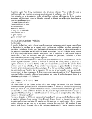 Jesucristo según Juan 1:12, encontramos estas preciosas palabras: “Mas a todos los que le
recibieron, a los que creen en su nombre, les dio potestad de ser hechos hijos de Dios.”
Hoy, este día, por la fe puedes ser hecho hijo de Dios, pidiendo a Dios perdón de tus pecados,
aceptando a Cristo Jesús como tu Salvador personal, y dejando que el Espíritu Santo haga su
obra regeneradora en tu ser.
“Ven a Cristo con fe viva,
Piensa mucho en su amor;
No dudes reciba
Al más vil pecador.”
“Cree y fija tu confianza
En su muerte por ti;
El gozo alcanza
Quien lo hiciere así.”
126. EL INCORRUPTIBLE FABRICIO
Jn. 18:22, 23.
El nombre de Fabricio Lucio, célebre general romano de los tiempos primitivos de expansión de
la República, ha quedado en la historia como emblema de probidad, sencillez, desinterés e
integridad ciudadanas. Se dice que “hallándose el famoso general en la más completa pobreza
fue nombrado embajador por la República, para ir a tratar con Pirro, rey de Epiro, sobre asuntos
de la mayor importancia concernientes a su patria. Pirro lo recibió en su corte con las mayores
distinciones y trató de inducirlo para que secundara sus proyectos, contrarios a Roma,
ofreciéndole honores elevados y grandes riquezas.”
Pirro conocía las valías morales de Fabricio, con quien había luchado en acciones bélicas sin que
hubiera logrado vencerlo. Conocía la entereza de carácter del noble patricio y creyó que si
lograba inclinarlo a su favor habría hecho una trascendente adquisición. En efecto, Pirro,
haciendo uso de su habilidad, de su talento y sus riquezas, y aprovechando la pobreza de
Fabricio, le hizo insinuaciones morbosas, indignas de la elevada moral del ciudadano íntegro.
La contestación de Fabricio fue la siguiente: “Si aún me crees honrado; ¿por qué pretendes
corromperme? Y si me crees capaz de dejarme sobornar, ¿de qué puedo servirte?” Tan elocuente
contestación hizo retroceder a Pirro y le proporcionó una visión de un hombre cabal, digno de la
más alta consideración.—El Embajador.
127. VIBORAS EN SU SEPULCRO
Hch. 12:21–23.
En cierta ciudad de los Estados Unidos vivió hace tiempo un hombre rico, bien conocido,
llamado Zet Pedil, quien no creía en la existencia de Dios; se burlaba de los cultos evangélicos y
de los que creían en Dios, con tal vehemencia lo hacía y con un vocabulario tan soez que cuando
los creyentes lo veían, temblaban de terror. Un día, este ateo dijo delante de muchos testigos lo
siguiente: “Si Dios existe y es verdad lo que dice la Biblia, que mi cuerpo habite entre víboras
cuando yo esté en el sepulcro.”
No mucho después, en 1908, este ateo murió a la edad de 82 años, y cuando bajaban su cadáver
al sepulcro, había en él una enorme víbora. Después de esto siempre se han encontrado víboras
alrededor del sepulcro del ateo. El sepulturero dijo que una vez mató cuatro víboras en esta
tumba, mientras que en otras no se encuentra ninguna. Otro escribió: “El sepulcro de este
hombre está siempre lleno de víboras. En cualquier tiempo que lo visitéis, encontraréis estos
 