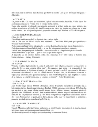 del Señor para un servicio más eficiente que honre a nuestro Dios y nos produzca más gozo.—
Adaptado.
130. VOZ ALTA
Un joven en EE. UU. tenía por costumbre “gritar” mucho cuando predicaba. Varias veces fue
aconsejado para que lo evitara; pero el consejo no tuvo éxito.
Cierto día, estando predicando nuevamente, comenzó a gritar; hasta que unos amigos que
estaban sentados en el fondo del local levantaron un cartel de tamaño apreciable, en el cual
estaba escrito: “No te hagas ningún mal; que todos estamos aquí” Hechos 16:20.—El Despertar.
131. LOS DESIGNIOS DEL SEÑOR
2 Cor. 6:4–10
Un soldado anónimo escribió lo siguiente hace casi un siglo:
Pedí a Dios que me hiciera fuerte para sobresalir … me hizo débil para que aprendiera a
obedecer humildemente.
Pedí ayuda para hacer obras más grandes … se me dieron dolencias para hacer obras mejores.
Pedí riquezas para obtener la felicidad … se me dio pobreza para que fuera prudente.
Pedí de todo para poder gozar de la vida … se me concedió la vida para que gozara de todo.
No recibí nada de lo que pedí … pero sí todo lo que podía esperar.
A despecho de mí mismo, fueron oídas mis oraciones. Soy entre todos el hombre más
bienaventurado.—Campo Misionero.
132. EL RABINO Y LA PLATA
Job 31:24–28.
“Un día, el rabino Eglón recibió la visita de un hombre muy religioso, muy rico y muy avaro. El
rabino lo llevó a una ventana. ¿Qué ves? —le preguntó. Veo gente —le respondió el rico.
Entonces el rabino lo llevó ante el espejo. ¿Y ahora qué ves? —volvió a preguntarle. Me veo a
mí mismo —le contestó el otro. El rabino entonces le dijo: Pues, en la ventana como en el
espejo, hay un cristal; sólo que el del espejo se halla recubierto por una capa de plata y, a causa
de la plata, no se ve al prójimo, sino se ve uno a sí mismo.”—Autor Desconocido.
133. JUAN WESLEY TRABAJADOR
2 Cor. 11:23a, b.
Juan Wesley viajó más de 400.000 kilómetros a lomo de caballo, haciendo un promedio de 32
kilómetros diarios, durante cuarenta años. Predicó 40.000 sermones; son más de 200 obras las
que escribió o para cuya edición ayudó, (entre libros, folletos, himnos, sermones, etcétera),
aprendió bien 10 idiomas. A los 83 años se sintió molesto porque no podía escribir más de una
hora por día sin perjudicar su vista, y a los 86 se avergonzó de no predicar diariamente más de
dos veces. Poco después se quejó, en su diario, de que sentía cada vez mayormente la tendencia a
quedarse acostado en su cama hasta las 5:30 a. m.
134. LA MUERTE DE MAZARINO
Mat. 16:26.
Cuando Mazarino, señor de Francia un tiempo, se sintió llegar a las puertas de la muerte, mandó
le trajesen todos sus tesoros para verlos por última vez.
Su cámara se convirtió en un joyelero de riquezas y en un museo de arte.
 