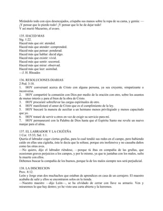 Mirándolo todo con ojos desencajados, crispaba sus manos sobre la ropa de su cama, y gemía: —
¡Y pensar que lo pierdo todo! ¡Y pensar que lo he de dejar todo!
Y así murió Mazarino, el avaro.
135. HACED MAS
Stg. 1:22.
Haced más que oir: atended.
Haced más que atender: comprended.
Haced más que pensar: ponderad.
Haced más que hablar: decid algo.
Haced más que existir: vivid.
Haced más que sentir: socorred.
Haced más que mirar: observad.
Haced más que leer: asimilad.
—J. H. Rhoades
136. RESOLUCIONES DIARIAS
2 Ped. 3:18.
1. HOY conversaré acerca de Cristo con alguna persona, ya sea creyente, simpatizante o
inconversa.
2. HOY compartiré la comunión con Dios por medio de la oración con otro, sobre los asuntos
de mutuo interés y para el bien de la obra de Cristo.
3. HOY procuraré sobrellevar las cargas espirituales de otro.
4. HOY manifestaré el amor de Cristo que es el cumplimiento de la ley.
5. HOY buscaré la manera de auxiliar a un hermano menos privilegiado y menos capacitado
que yo.
6. HOY trataré de servir a otros en vez de exigir su servicio para mí.
7. HOY permaneceré con la Palabra de Dios hasta que el Espíritu Santo me revele un nuevo
manjar para el alma.
137. EL LABRADOR Y LA CIGÜEÑA
1 Cor. 15:33; Sal. 1:1.
Quería el labrador coger ciertas grullas, para lo cual tendió sus redes en el campo, pero habiendo
caído en ellas una cigüeña, ésta le decía que la soltase, porque era inofensiva y no causaba daños
como las otras aves.
—No quiero, dijo el labrador riéndose, —porque tú ibas en compañía de las grullas, que
ocasionan graves perjuicios a los campos, y por lo mismo, ya que te juntabas con los malos, sufre
la muerte con ellos.
Debemos buscar la compañía de los buenos, porque la de los malos siempre nos será perjudicial.
138. LA DISCRECION
Prov. 8:12.
León y Jorge eran dos muchachos que estaban de aprendices en casa de un cerrajero. El maestro
acababa de salir y ellos se encontraron solos en la tienda.
—Nuestro maestro —dijo León—, se ha olvidado de cerrar con llave su armario. Ven y
miraremos lo que hay dentro; yo he visto una carta abierta y la leeremos.
 