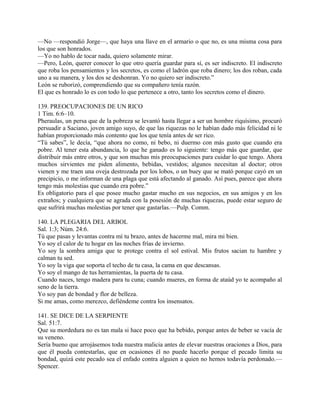 —No —respondió Jorge—, que haya una llave en el armario o que no, es una misma cosa para
los que son honrados.
—Yo no hablo de tocar nada, quiero solamente mirar.
—Pero, León, querer conocer lo que otro quería guardar para sí, es ser indiscreto. El indiscreto
que roba los pensamientos y los secretos, es como el ladrón que roba dinero; los dos roban, cada
uno a su manera, y los dos se deshonran. Yo no quiero ser indiscreto.”
León se ruborizó, comprendiendo que su compañero tenía razón.
El que es honrado lo es con todo lo que pertenece a otro, tanto los secretos como el dinero.
139. PREOCUPACIONES DE UN RICO
1 Tim. 6:6–10.
Pheraulas, un persa que de la pobreza se levantó hasta llegar a ser un hombre riquísimo, procuró
persuadir a Saciano, joven amigo suyo, de que las riquezas no le habían dado más felicidad ni le
habían proporcionado más contento que los que tenía antes de ser rico.
“Tú sabes”, le decía, “que ahora no como, ni bebo, ni duermo con más gusto que cuando era
pobre. Al tener esta abundancia, lo que he ganado es lo siguiente: tengo más que guardar, que
distribuir más entre otros, y que son muchas mis preocupaciones para cuidar lo que tengo. Ahora
muchos sirvientes me piden alimento, bebidas, vestidos; algunos necesitan al doctor; otros
vienen y me traen una oveja destrozada por los lobos, o un buey que se mató porque cayó en un
precipicio, o me informan de una plaga que está afectando al ganado. Así pues, parece que ahora
tengo más molestias que cuando era pobre.”
Es obligatorio para el que posee mucho gastar mucho en sus negocios, en sus amigos y en los
extraños; y cualquiera que se agrada con la posesión de muchas riquezas, puede estar seguro de
que sufrirá muchas molestias por tener que gastarlas.—Pulp. Comm.
140. LA PLEGARIA DEL ARBOL
Sal. 1:3; Núm. 24:6.
Tú que pasas y levantas contra mí tu brazo, antes de hacerme mal, mira mi bien.
Yo soy el calor de tu hogar en las noches frías de invierno.
Yo soy la sombra amiga que te protege contra el sol estival. Mis frutos sacian tu hambre y
calman tu sed.
Yo soy la viga que soporta el techo de tu casa, la cama en que descansas.
Yo soy el mango de tus herramientas, la puerta de tu casa.
Cuando naces, tengo madera para tu cuna; cuando mueres, en forma de ataúd yo te acompaño al
seno de la tierra.
Yo soy pan de bondad y flor de belleza.
Si me amas, como merezco, defiéndeme contra los insensatos.
141. SE DICE DE LA SERPIENTE
Sal. 51:7.
Que su mordedura no es tan mala si hace poco que ha bebido, porque antes de beber se vacía de
su veneno.
Sería bueno que arrojásemos toda nuestra malicia antes de elevar nuestras oraciones a Dios, para
que él pueda contestarlas, que en ocasiones él no puede hacerlo porque el pecado limita su
bondad, quizá este pecado sea el enfado contra alguien a quien no hemos todavía perdonado.—
Spencer.
 