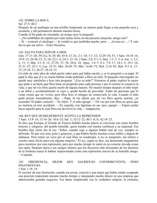 142. SOBRE LA ROCA
Sal. 27:5; 40:2.
Después de un naufragio en una terrible tempestad, un marino pudo llegar a una pequeña roca y
escalarla, y allí permaneció durante muchos horas.
Cuando al fin pudo ser rescatado, un amigo suyo le preguntó:
—¿No temblabas de espanto por estar tantas horas en tan precaria situación, amigo mío?
—Sí —contestó el náufrago—, la verdad es que temblaba mucho; pero … ¡la roca no …! Y esto
fue lo que me salvó.—Entre Nosotros.
143. SALVO PARA SERVIR A DIOS
Gén. 37:13–28; 39:21a; 41:38–46; 45:4–13. Ex. 2:1–10; 3:1–12; 12:29–38, 51; 1 Sam. 18:10–16;
19:9–12; 20:30–33; 21:10; 22:1–4; 24:3, 12–16; 2 Sam. 2:4; 5:1–5; Dan. 1:3–7; 3; 6; Jon. 1; 2:1,
2, 11; 3; Mat. 2:1–8, 13; 27:29, 37, 54; 28:6, 18; Apoc. 1:4–7; 6:1; 7:9–17; 14:1–3; 19:1–16;
21:21–27; 22:1–3; Luc. 22:31; Mat. 26:69–75; Mar. 14:66–72; Hch. 2:14–42; Hch. 9:3–6, 13–
15; 25:10, 11; 26:27; 28:16–31.
Un niño de siete años de edad quería saber para qué había nacido, y se lo preguntó a su papá. El
papá le dijo que él y su mamá habían orado pidiendo a Dios un niño. El pequeño interrogador no
quedó muy satisfecho e hizo otra pregunta: “¿Eso es todo?” Entonces el padre explicó lo mejor
que pudo a su hijito que Dios tiene un propósito para cada persona y por lo mismo le conserva la
vida; y que tal vez Dios quería usarlo de alguna manera. No mucho tiempo después el niño trepó
a un árbol y accidentalmente se cayó y quedó herido de gravedad. Todas las personas que lo
veían creían que no viviría; pero Dios hizo el milagro de conservarle la vida. Cuando el niño
pudo pensar normalmente, dijo: —Papá, tú me dijiste que tal vez Dios quería usarme, ¿te
acuerdas? El padre contestó: —Sí, hijito. Y el niño agregó: —Tal vez por esto Dios no quiso que
yo muriera en este accidente. —En seguida, con lágrimas en sus ojos, agregó—: Espero poder
hacer aquello para lo cual Dios me devolvió la vída.—Adaptación.
144. REY QUE HUMILDEMENTE ACEPTA LA REPRENSION
1 Sam. 13:8–14; 15:10–26; 18:6–25; Sal. 1; 33:12–22; 40:1–8; Is. 42:18–25.
Se dice que Enrique el Grande de Francia hallaba mucho placer al conversar con cierto hombre
honesto y religioso, del pueblo humilde, quien trataba con mucha confianza a su majestad. Ese
hombre dijo cierto día al rey: “Señor, cuando oigo a alguien hablar mal de vos, siempre os
defiendo. Sé que sois muy justo y generoso, y que habéis hecho muchas cosas nobles y dignas de
alabanza. Pero tenéis un vicio por el cual Dios os condenará, si no os arrepentís: me refiero a
vuestro amor ilícito para con algunas mujeres.” El rey, según se dice, era demasiado magnánimo
para resentirse por esta reprensión; pero por mucho tiempo la sintió en su corazón clavada como
una saeta. Después decía a sus amigos íntimos que los discursos más elocuentes de los doctores
de la Sorbona nunca le habían impresionado como esta reprensión sincera de su humilde amigo.
—Copiado.
145. OBEDIENCIA, MEJOR QUE SACRIFICIO CONTRIBUYENTE; PERO
INSATISFECHA
1 Ped. 1:18–19.
El escritor de esta ilustración, cuando era joven, conoció a una mujer que había estado ocupando
una posición importante durante mucho tiempo y manejando mucho dinero en una empresa que
administraba grandes negocios. Esa dama simpatizaba con la verdadera religión, la cristiana;
 
