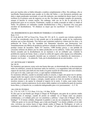 pero por muchos años se había rehusado a rendirse completamente a Dios. Sin embargo, ella se
sacrificaba financieramente para ayudar en la obra del Señor, y con frecuencia prometía que
daría a algún predicador necesitado, al cual ella indicaría, una cantidad de dinero igual a la que
recibiera en la primera carta de negocios en ese día. Esa dama siempre cumplía sus promesas,
aunque el hacerlo le costara mucho. Sin embargo, todo eso no le dio la salvación ni le
proporcionó gozo en su corazón. Finalmente, cuando ya estaba avanzada en edad, se rindió al
Señor. No podemos ser redimidos cuando desobedecemos a Dios y hacemos otra cosa para
encubrir tal desobediencia. “El obedecer es mejor que los sacrificios” (1 Samuel 15:22).—
Arnold’s.
146. DESOBEDIENCIA QUE PRODUJO TERRIBLE CATASTROFE
Rom. 5:12.
El 16 de abril de 1947 en Texas City, Texas, EE. UU. de N. A., ocurrió una violenta explosión,
la cual fue considerada como la más grande que se ha producido, aparte de las explosiones
atómicas que se han efectuado. Tres barcos que contenían explosivos volaron por los aires, y la
población de Texas City fue inundada con flameantes desechos que destruyeron casi
instantáneamente una fábrica de productos químicos valuada en diecinueve millones de dólares y
produjo cientos de incendios. Hubo 551 muertos, 3.000 heridos graves, y una pérdida de
cincuenta millones de dólares por los daños producidos en los edificios. Todos estos perjuicios
fueron causados por la desobediencia de un marinero o de un estibador que, violando la
prohibición expresa de fumar, fumó, y arrojó la colilla del cigarro sobre alguna cosa inflamable;
entonces se produjo un pequeño incendio que se comunicó a los depósitos de municiones, y
después vino lo peor … la catástrofe. Todo, por la desobediencia de un solo hombre.—A. L.
147. DETENGASE Y MEDITE
Sal. 46:10.
Por fantástico que parezca, acaso sería una buena idea que, en determinado día, se desconectasen
todos los teléfonos, cesasen de funcionar todos los motores, y se suspendiese toda actividad por
espacio de una hora; para darle de este modo a la gente ocasión de reflexionar, por unos minutos,
en lo que es la vida, y para qué viven, y a qué aspiran verdaderamente.
En momentos difíciles, cuando la ansiedad asedia al corazón, o algún otro pesar nos lo oprime,
ningún medio tan seguro como la meditación para lograr una calma relativa. No se sabe de algo
que pida menos gasto de tiempo y energía, cuando quiera se trate de recobrar el dominio de
nosotros mismos y de sujetar la voluntad al imperio de la razón. A todos, sean cuales fueren
nuestra edad y nuestra experiencia, ha de sernos dable emplear en la meditación parte de nuestras
horas libres, y el hacerlo así, es condición indispensable para vivir juiciosamente.—A. F. R.
148. CON SU PUEBLO
Ex. 17:8–16; 1:29; 7:1; 9:3; Deut. 31:8; Jos. 1:9; Mat. 28:20.
Se dice que en una batalla que dirigía el Duque de Wellington, una parte de su ejército estaba
cediendo ante el enemigo, cuando de pronto un soldado vio al Duque entre sus propios
combatientes, y el soldado gritó con voz estentórea y jubilosa: “¡Aquí está el Duque! ¡Dios lo
bendiga!” Y el mismo soldado, dirigiendo la palabra a uno de sus compañeros, le gritó a éste:
“¡Más me gusta ver la cara del Duque, que a toda una brigada!” Los demás soldados, al oir todo
esto, volvieron sus rostros hacia el lugar donde estaba el Duque de Wellington: al verlo se
reanimaron, recobraron la serenidad y el valor, y decían: “¡El que nunca ha sido derrotado ni lo
 