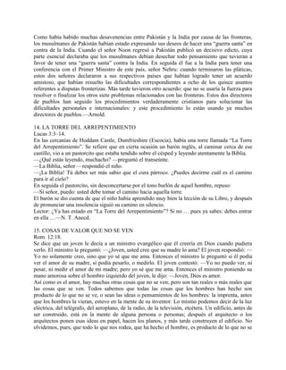 Como había habido muchas desavenencias entre Pakistán y la India por causa de las fronteras,
los musulmanes de Pakistán habían estado expresando sus deseos de hacer una “guerra santa” en
contra de la India. Cuando el señor Noon regresó a Pakistán publicó un decisivo edicto, cuya
parte esencial declaraba que los musulmanes debían desechar todo pensamiento que tuvieran a
favor de tener una “guerra santa” contra la India. En seguida él fue a la India para tener una
conferencia con el Primer Ministro de este país, señor Nehru: cuando terminaron las pláticas,
estos dos señores declararon a sus respectivos países que habían logrado tener un acuerdo
amistoso, que habían resuelto las dificultades correspondientes a ocho de los quince asuntos
referentes a disputas fronterizas. Más tarde tuvieron otro acuerdo: que no se usaría la fuerza para
resolver o finalizar los otros siete problemas relacionados con las fronteras. Estos dos directores
de pueblos han seguido los procedimientos verdaderamente cristianos para solucionar las
dificultades personales e internacionales: y este procedimiento lo están usando ya muchos
directores de pueblos.—Arnold.
14. LA TORRE DEL ARREPENTIMIENTO
Lucas 3:3–14.
En las cercanías de Hoddam Castle, Dumfrieshire (Escocia), había una torre llamada “La Torre
del Arrepentimiento”. Se refiere que en cierta ocasión un barón inglés, al caminar cerca de ese
castillo, vio a un pastorcito que estaba tendido sobre el césped y leyendo atentamente la Biblia.
—¿Qué estás leyendo, muchacho? —preguntó el transeúnte.
—La Biblia, señor —respondió el niño.
—¡La Biblia! Tú debes ser más sabio que el cura párroco. ¿Puedes decirme cuál es el camino
para ir al cielo?
En seguida el pastorcito, sin desconcertarse por el tono burlón de aquel hombre, repuso:
—Sí señor, puedo: usted debe tomar el camino hacia aquella torre.
El barón se dio cuenta de que el niño había aprendido muy bien la lección de su Libro, y después
de pronunciar una insolencia siguió su camino en silencio.
Lector: ¿Ya has estado en “La Torre del Arrepentimiento”? Si no … pues ya sabes: debes entrar
en ella …—N. T. Anecd.
15. COSAS DE VALOR QUE NO SE VEN
Rom. 12:18.
Se dice que un joven le decía a un ministro evangélico que él creería en Dios cuando pudiera
verlo. El ministro le preguntó: —¿Joven, usted cree que su madre lo ama? El joven respondió: —
Yo no solamente creo, sino que yo sé que me ama. Entonces el ministro le preguntó si él podía
ver el amor de su madre, si podía pesarlo, o medirlo. El joven contestó: —Yo no puedo ver, ni
pesar, ni medir el amor de mi madre; pero yo sé que me ama. Entonces el ministro poniendo su
mano amorosa sobre el hombro izquierdo del joven, le dijo: —Joven, Dios es amor.
Así como es el amor, hay muchas otras cosas que no se ven; pero son tan reales o más reales que
las cosas que se ven. Todos sabemos que todas las cosas que los hombres han hecho son
producto de lo que no se ve, o sean las ideas o pensamientos de los hombres: la imprenta, antes
que los hombres la vieran, estuvo en la mente de su inventor. Lo mismo podemos decir de la luz
eléctrica, del telégrafo, del aeroplano, de la radio, de la televisión, etcétera. Un edificio, antes de
ser construido, está en la mente de alguna persona o personas; después el arquitecto o los
arquitectos ponen esas ideas en papel, hacen los planos, y más tarde construyen el edificio. No
olvidemos, pues, que todo lo que nos rodea, que ha hecho el hombre, es producto de lo que no se
 