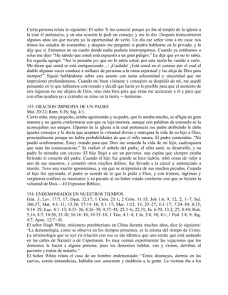 Cierta persona relata lo siguiente: El señor X me conoció porque yo iba al templo de la iglesia a
la cual él pertenecía, y en una ocasión le pedí un consejo, y me lo dio. Después transcurrieron
algunos años sin que tuviera yo la oportunidad de verlo. Un día ese señor vino a mi casa: nos
dimos los saludos de costumbre, y después me preguntó si podría hablarme en lo privado, y le
dije que sí. Entramos en un cuarto donde nadie pudiera interrumpirnos. Cuando ya estábamos a
solas me dijo: “He sabido que usted está expuesto a un gran peligro.” Le dije que yo no lo sabía.
En seguida agregó: “Así lo pensaba yo; que no lo sabía usted: por esta razón he venido a verlo.
Me dicen que usted se está enriqueciendo…: ¡Cuidado! ¡Está usted en el camino por el cual el
diablo algunas veces conduce a millares de personas a la ruina espiritual y las aleja de Dios para
siempre!” Siguió hablándome sobre este asunto con tanta solemnidad y sinceridad que me
impresionó profundamente. Cuando mi buen visitante y consejero se despidió de mí, me quedé
pensando en lo que habíamos conversado y decidí que haría yo lo posible para que el aumento de
mis riquezas no me alejara de Dios, sino más bien para que éstas me acercaran a él y para que
con ellas ayudara yo a extender su reino en la tierra.—Anónimo.
153. ORACION IMPROPIA DE UN PADRE
Mat. 20:22; Rom. 8:26; Stg. 4:3.
Cierto niño, muy pequeño, estaba agonizando y su padre, que lo amaba mucho, se afligía en gran
manera y no quería conformarse con que su hijo muriera, aunque con palabras de consuelo se lo
aconsejaban sus amigos. Elpastor de la iglesia a la cual pertenecía ese padre atribulado le daba
iguales consejos y le decía que aceptara la voluntad divina y entregara la vida de su hijo a Dios,
principalmente porque no había probabilidades de que el niño sanara. El padre contestaba: “No
puedo conformarme. Estoy orando para que Dios me conceda la vida de mi hijo, cualesquiera
que sean las consecuencias.” Se realizó el anhelo del padre: el niño sanó, se desarrolló, y su
padre lo mimaba con exceso. El hijo llegó a ser un perverso: una espina que siempre estaba
hiriendo el corazón del padre. Cuando el hijo fue grande se hizo ladrón, robó cosas de valor a
uno de sus maestros, y cometió otros muchos delitos; fue llevado a la cárcel y sentenciado a
muerte. Tuvo una muerte ignominiosa, y sin que se arrepintiera de sus muchos pecados. Cuando
el hijo fue ejecutado, el padre se acordó de lo que le pidió a Dios, y con tristeza, lágrimas y
vergüenza confesó su insensatez y su pecado al no haber estado conforme con que se hiciera la
voluntad de Dios.—El Expositor Bíblico.
154. ENDEMONIADOS EN NUESTROS TIEMPOS
Gén. 3; Lev. 17:7, 17; Deut. 32:17; 1 Crón. 21:1; 2 Crón. 11:15; Job 1:6, 9, 12; 2; 1–7; Sal.
106:37; Mat. 4:1–11; 13:38; 17:14–18; 5:1–17; Mar. 1:12, 13, 23–27; 5:1–17; 7:24–30; 8:33;
9:14–29; Luc. 4:1–13; 4:33–36; 8:26–39; 9:37–43; 22:3–6; 22:31; Jn. 6:70; 13:2, 27; 8:44; Hch.
5:16; 8:7; 10:38; 13:10; 16:16–18; 19:13–18; 1 Tim. 4:1–4; 1 Jn. 3:8, 10; 4:1; 1 Ped. 5:8, 9; Stg.
4:7; Apoc. 12:7–10.
El señor Hugh White, misionero presbiteriano en China durante muchos años, dice lo siguiente:
“La demonología, como se observa en los tiempos presentes, es la misma del tiempo de Cristo.
La terminología que se oye en relación con eso es tan idéntica que uno siente que está andando
en las calles de Nazaret o de Capernaum. Es muy común experimentar las vejaciones que los
demonios le hacen a alguna persona, pues los demonios hablan, van y vienen, derriban al
paciente y tratan de matarlo.”
El Señor White relata el caso de un hombre endemoniado: “Tenía desmayos, dormía en las
cuevas, comía inmundicias, hablaba con sonsonete y maldecía a la gente. La víctima iba a los
 