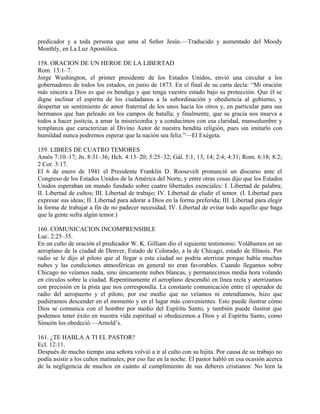 predicador y a toda persona que ama al Señor Jesús.—Traducido y aumentado del Moody
Monthly, en La Luz Apostólica.
158. ORACION DE UN HEROE DE LA LIBERTAD
Rom. 13:1–7.
Jorge Washington, el primer presidente de los Estados Unidos, envió una circular a los
gobernadores de todos los estados, en junio de 1873. En el final de su carta decía: “Mi oración
más sincera a Dios es que os bendiga y que tenga vuestro estado bajo su protección. Que él se
digne inclinar el espíritu de los ciudadanos a la subordinación y obediencia al gobierno, y
despertar un sentimiento de amor fraternal de los unos hacia los otros y, en particular para sus
hermanos que han peleado en los campos de batalla; y finalmente, que su gracia nos mueva a
todos a hacer justicia, a amar la misericordia y a conducimos con esa claridad, mansedumbre y
templanza que caracterizan al Divino Autor de nuestra bendita religión, pues sin imitarlo con
humildad nunca podremos esperar que la nación sea feliz.”—El Exégeta.
159. LIBRES DE CUATRO TEMORES
Amós 7:10–17; Jn. 8:31–36; Hch. 4:13–20; 5:25–32; Gál. 5:1, 13, 14; 2:4; 4:31; Rom. 6:18; 8:2;
2 Cor. 3:17.
El 6 de enero de 1941 el Presidente Franklin D. Roosevelt pronunció un discurso ante el
Congreso de los Estados Unidos de la América del Norte, y entre otras cosas dijo que los Estados
Unidos esperaban un mundo fundado sobre cuatro libertades esenciales: I. Libertad de palabra;
II. Libertad de cultos; III. Libertad de trabajo; IV. Libertad de eludir el temor. (I. Libertad para
expresar sus ideas; II. Libertad para adorar a Dios en la forma preferida; III. Libertad para elegir
la forma de trabajar a fin de no padecer necesidad; IV. Libertad de evitar todo aquello que haga
que la gente sufra algún temor.)
160. COMUNICACION INCOMPRENSIBLE
Luc. 2:25–35.
En un culto de oración el predicador W. K. Gilliam dio el siguiente testimonio: Volábamos en un
aeroplano de la ciudad de Denver, Estado de Colorado, a la de Chicago, estado de Illinois. Por
radio se le dijo al piloto que al llegar a esta ciudad no podría aterrizar porque había muchas
nubes y las condiciones atmosféricas en general no eran favorables. Cuando llegamos sobre
Chicago no veíamos nada, sino únicamente nubes blancas, y permanecimos media hora volando
en círculos sobre la ciudad. Repentinamente el aeroplano descendió en línea recta y aterrizamos
con precisión en la pista que nos correspondía. La constante comunicación entre el operador de
radio del aeropuerto y el piloto, por ese medio que no veíamos ni entendíamos, hizo que
pudiéramos descender en el momento y en el lugar más convenientes. Esto puede ilustrar cómo
Dios se comunica con el hombre por medio del Espíritu Santo, y también puede ilustrar que
podemos tener éxito en nuestra vida espiritual si obedecemos a Dios y al Espíritu Santo, como
Simeón los obedeció.—Arnold’s.
161. ¿TE HABLA A TI EL PASTOR?
Ecl. 12:11.
Después de mucho tiempo una señora volvió a ir al culto con su hijita. Por causa de su trabajo no
podía asistir a los cultos matinales; por eso fue en la noche. El pastor habló en esa ocasión acerca
de la negligencia de muchos en cuánto al cumplimiento de sus deberes cristianos: No leen la
 