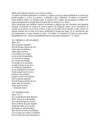 Biblia, descuidan la asistencia a los cultos, etcétera.
La niñita escuchaba atentamente el sermón y, cuando oyó que el pastor hablaba de la incuria de
muchos padres, se volvió a su madre y, confiada, le dijo: “¡Mamital ¿Te habla a ti el pastor?”
Estas palabras fueron un flechazo para el corazón de la madre que permaneció callada. Esa
ingenua pregunta de su propia hijita fue para ella un sermón vivo y eficaz.
Sería conveniente que también nosotros tuviésemos a alguien que nos formulara esta pregunta
mientras escuchamos el sermón de nuestro pastor. Sin embargo, tantas veces escuchamos el
sermón de un pastor con el fin de criticar, o para oir al orador tras el sermón, o para oir por oir
porque estamos con el reloj en la mano calculando el tiempo que tarda. Sí, es conveniente que
nos preguntemos, a veces, durante el culto: “¿Te habla a ti el pastor?” O para ser más exactos
preguntémonos así: “¿No te está hablando Dios a ti por medio del pastor?”—L. Gross.
162. HIMNOS A LOS PAJAROS
Deut. 22:7.
Dios te guarde, pajarillo,
flor del bosque, plumas de oro,
nadie mate tus pichones,
nadie toque tu tesoro.
La tormenta no te asuste
en las noches despiadadas,
el viento no te castigue,
no te maten las heladas.
El cazador no te encuentre
cuando te busca en la selva,
la sombra por defenderte
en sus repliegues te envuelva.
Vuela siempre por los aires,
picotea en los jardines,
cuelga el nido en las retamas.
Dios te guarde, pajarillo,
flor del bosque, plumas de oro,
nadie mate tus pichones,
nadie toque tu tesoro.
—Alfonsina Storni.
163. DIVINO OASIS
Apoc. 22:17.
Voy cruzando por árido desierto,
De la vida en su rudo batallar;
Fervoroso prosigo con acierto
Hacia el Reino de gozo singular.
Espejismo falaz ya se levanta
Excitando mi sed abrasadora,
Mas de Dios el Oasis se abrillanta
Con el Agua que anima y corrobora,
De la Fuente que salta eternamente,
 