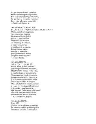 La que imparte la vida verdadera
Produciendo ese gozo inigualable.
Con su alcance eficaz y permanente,
La que hace la existencia placentera
En el viaje a la patria perdurable.
—Teodoro E. Quirós V.
164. CUANDO SEA GRANDE
Ex. 20:12; Mat. 15:4; Mar. 7:10; Luc. 18:20; Ef. 6:2, 3.
Mamá, cuando yo sea grande,
voy a hacer una escalera
tan alta que llegue al cielo
para ir a coger estrellas.
Me llenaré los bolsillos
de estrellas y de cometas,
y bajaré a repartirlas
a los chicos de la escuela.
Pero a ti voy a traerte,
mamita, la luna llena,
para que alumbres la casa
sin gastar en luz eléctrica.
—Alvaro Yunke.
165. CONFESION
Sal. 51; Luc. 15:18; Sal. 32.
Pequé, Señor, y debo revelarte
con amargura de alma, mi osadía,
Me abruma mi pecado noche y día,
y pruebas de pesar quisiera darte.
Ninguna excusa puedo presentarte
pues por demás tu Ley yo conocía,
y en lo íntimo del alma bien sabía
que mi pecar habría de enojarte.
Mas, ¡oh, Señor! mi natural humano
a veces, por el mal, ganado advierto:
y al espíritu vence la materia.
Que siempre, Padre, sobre mí tu mano,
al conducirme por camino cierto,
muéstreme del pecado la miseria.
—R. Taibo Sienes, España
166. LA CARIDAD
Rom. 12:9.
¡Feliz el que sembró en su corazón
las semillas del bien y la indulgencia
inundando con ellas su conciencia
 