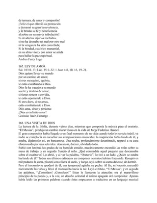 de ternura, de amor y compasión!
¡Feliz el que ofreció su protección
y derramó su gran benevolencia,
y le brindó su fe y beneficencia
al pobre en su mayor tribulación!
Si olvidó las injurias recibidas,
si no ha devuelto un mal por otro mal
ni la venganza ha sido concebida;
Si la bondad, cual rico manantial,
en su alma vive y con amor se anida
para hallar la paz espiritual.
Andrea Ferry Lugo
167. LEY DE AMOR
Sal. 103:8–13; Luc. 15:1–32; 1 Juan 4:8, 10, 16, 19–21.
Dios quiere llevar su mundo
por un camino de amor;
si eres mezquino, egoísta,
le estás estorbando a Dios.
Dios le ha trazado a su mundo
suerte y destino de amor;
si tienes rencor o envidia,
te estás oponiendo a Dios.
Si eres duro, si no amas,
estás combatiendo a Dios.
Dios ama, sirve y perdona:
¡Dios es infinito amor!
Gonzalo Baez-Camargo
168. UNA VISITA DE DIOS
La lectura de la Biblia, durante veinte días, mientras que componía la música para el oratorio,
“El Mesías”, produjo un cambio maravilloso en la vida de Jorge Federico Handel.
El gran compositor había llegado a un fatal momento de su vida cuando todo le parecía inútil; ya
nadie se complacía en escuchar sus composiciones musicales; la inspiración había huido de él, y
estaba, digámoslo así, en bancarrota. Una noche, profundamente desanimado, regresó a su casa
obsesionado por una sola idea: descansar, dormir, olvidarlo todo.
Subió con lentitud las gradas de su humilde estudio, mecánicamente encendió las velas sobre su
mesa de trabajo, y en seguida frunció el seño. ¿Qué contendría aquel paquete que descansaba
sobre el escritorio? Lo abrió, y al ver la palabra, “Oratorio”, lo tiró a un lado. ¿Quién se estaba
burlando de él? Todos sus últimos esfuerzos en componer oratorios habían fracasado. Rompió en
mil pedazos la carta, pisoteó con cólera el suelo, y luego cayó sobre su cama deseoso de dormir.
Pero el insomnio se apoderó de él; una tempestad agitaba su pecho. Al fin, se levantó, encendió
nuevamente las velas y llevó el manuscrito hacia la luz. Leyó el título, “El Mesías”, y en seguida
las palabras, “¡Consolaos! ¡Consolaos!” Estas le llamaron la atención: era el maravilloso
principio de la poesía y, a la vez, un desafío celestial al ánimo apagado del compositor. Apenas
había leído las primeras palabras cuando éstas empezaron a traducirse en un lenguaje musical
 