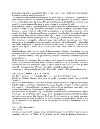 que dilataba, elevándose triunfalmente hacia el cielo. Una vez más Handel oyó tonos musicales
después de una larga sequía de inspiración.
Con los dedos temblorosos pasaba las páginas. Se sentía llamado a elevar su voz con gran fuerza
en un numeroso coro. Ya oía vibrar los instrumentos al soplo poderoso de las tubas, sostenido
por los acordes fulminantes del órgano. Desapareció el cansancio; fue bañado en un mar de tonos
musicales que corrían como olas sobre su alma, agitando la inspiración dormida.
Tomó su Biblia y empezó a leer las profecías del Mesías prometido, su advenimiento, y al fin, su
ascensión al Padre. El fuego divino ardía nuevamente en su ser; las lágrimas inundaban sus ojos.
Tomando la pluma, comenzó a traducir sobre el pentagrama lo que resonaba en su mente y en su
corazón. Sus dedos corrían incansablemente y pronto se vieron las hojas de papel cubiertas de
extraños signos musicales. La ciudad dormía bajo el manto de una densa oscuridad, pero el
espíritu de Handel estaba iluminado por una luz celestial, y su cuarto vibraba de música.
Día y noche estuvo entregado a su tarea, viviendo y respirando una atmósfera de ritmo y tono.
Cuanto más se acercaba el fin de su composición, con mayor violencia le azotaba el temporal de
esta furiosa inspiración. Ya pulsaba las cuerdas del clavicordio, ya cantaba, ya escribía con
ligereza hasta agotar la fuerza de sus dedos. Nunca antes había vivido una similar batalla
musical.
Quedaba sólo una palabra para ser ungida de la iluminación —el amén— dos sílabas, pero esas
dos sílabas debían ser construidas sobre un monumento que alcanzara los cielos. El compositor
dilató la primera sílaba hasta sentir que llenaba no solamente una catedral, sino también la misma
cúpula del cielo.
Al fin, después de veinticuatro días, un milagro en el mundo de la música, fue terminado el
oratorio. La pluma cayó al suelo y Handel durmió por diecisiete horas. Al levantarse, se sentó al
clavicordio y tocó con desbordante alegría la última parte de “El Mesias”. Una vez que hubo
terminado, un amigo le dijo, “¡Nunca en mi vida he escuchado cosa parecida!”
Handel, con la cabeza inclinada, respondió: “Dios me ha visitado.”—El Mensajero Pentecostés.
169. DIONISIO, DAMOCLES Y LA ESPADA
Dan. 5:22–31; Stg. 4:13–16; 5:1, 2; Luc. 12:15–21; 1 Cor. 5:6; 6:10; Gál. 5:19–21.
Reinaba en Siracusa Dionisio, quien tenía un vasallo y cortesano adulador que se llamaba
Damocles.
Se dedicaba particularmente Damocles a pronunciar delante de Dionisio largos discursos acerca
de la felicidad de los monarcas. Cansado ya Dionisio, y deseando corregir a su cortesano, hizo un
gran banquete y ordenó a Damocles que ocupara el lugar del rey, vestido con ropas reales como
si fuese el verdadero rey. Damocles estaba orgulloso de tanto honor.
Pero en lo mejor del banquete, el rey lo interrumpió ordenándole que levantara la vista sobre su
cabeza. ¡Y lo que vio Damocles! Una espada filosa y aguda pendíaprecisamente sobre su cabeza,
sostenida apenas por un hilo bastante débil que de un momento a otro podía reventarse.
Damocles se llenó de terror, y suplicó al rey que lo librara de semejante peligro. El rey lo hizo
con la condición de que Damocles de allí en adelante no volviera a importunarlo con sus
adulaciones.
170. “TUMBAS FAMOSAS”
1 Cor. 15:20.
Son famosas las pirámides egipcias porque contienen los cuerpos momificados de los antiguos
potentados egipcios. La Abadía de Westminster, en la ciudad de Londres, Inglaterra, es
 