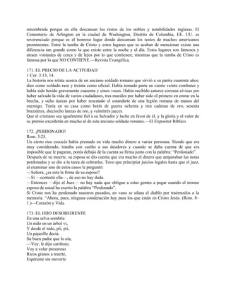 renombrada porque en ella descansan los restos de los nobles y notabilidades inglesas. El
Cementerio de Arlington en la ciudad de Washington, Distrito de Columbia, EE. UU. es
reverenciado porque es el honroso lugar donde descansan los restos de muchos americanos
prominentes. Entre la tumba de Cristo y estos lugares que se acaban de mencionar existe una
diferencia tan grande como la que existe entre la noche y el día. Estos lugares son famosos y
atraen visitantes de cerca y de lejos por lo que contienen; mientras que la tumba de Cristo es
famosa por lo que NO CONTIENE.—Revista Evangélica.
171. EL PRECIO DE LA ACTIVIDAD
1 Cor. 3:13, 14.
La historia nos relata acerca de un anciano soldado romano que sirvió a su patria cuarenta años:
diez como soldado raso y treinta como oficial. Había tomado parte en ciento veinte combates y
había sido herido gravemente cuarenta y cinco veces. Había recibido catorce coronas cívicas por
haber salvado la vida de varios ciudadanos, tres murales por haber sido el primero en entrar en la
brecha, y ocho áureas por haber rescatado el estandarte de una legión romana de manos del
enemigo. Tenía en su casa como botín de guerra ochenta y tres cadenas de oro, sesenta
brazaletes, dieciocho lanzas de oro, y veintitrés jaeces.
Que el cristiano sea igualmente fiel a su Salvador y luche en favor de él, y la gloria y el valor de
su premio excederán en mucho al de este anciano soldado romano.—El Expositor Bíblico.
172. ¡PERDONADO!
Rom. 3:25.
Un cierto rico escocés había prestado en vida mucho dinero a varias personas. Siendo que era
muy considerado, trataba con cariño a sus deudores y cuando se daba cuenta de que era
imposible que le pagaran, ponía debajo de la cuenta su firma junto con la palabra: “Perdonado”.
Después de su muerte, su esposa se dio cuenta que era mucho el dinero que amparaban las notas
perdonadas y se dio a la tarea de cobrarlas. Tuvo que principiar juicios legales hasta que el juez,
al examinar uno de estos casos le preguntó:
—Señora, ¿es esta la firma de su esposo?
—Sí —contestó ella—, de eso no hay duda.
—Entonces —dijo el Juez— no hay nada que obligue a estas gentes a pagar cuando el mismo
esposo de usied ha escrito la palabra “Perdonado”.
Si Cristo nos ha perdonado nuestros pecados, en vano se ufana el diablo por traérnoslos a la
memoria. “Ahora, pues, ninguna condenación hay para los que están en Cristo Jesús. (Rom. 8–
1.)—Corazón y Vida.
173. EL HIJO DESOBEDIENTE
En una selva sombría
Un nido en un árbol vi,
Y desde el nido, píi, píi,
Un pajarillo decía.
Su buen padre que lo oía,
—Voy, le dijo cariñoso;
Voy a volar presuroso
Ricos granos a traerte,
Espérame sin moverte
 