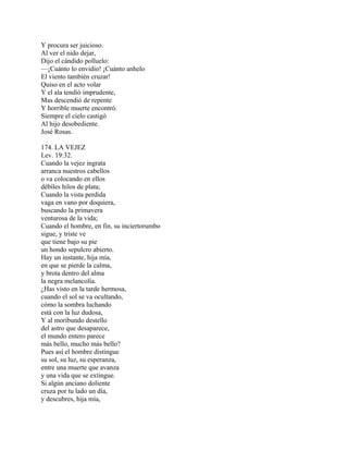 Y procura ser juicioso.
Al ver el nido dejar,
Dijo el cándido polluelo:
—¡Cuánto lo envidio! ¡Cuánto anhelo
El viento también cruzar!
Quiso en el acto volar
Y el ala tendió imprudente,
Mas descendió de repente
Y horrible muerte encontró.
Siempre el cielo castigó
Al hijo desobediente.
José Rosas.
174. LA VEJEZ
Lev. 19:32.
Cuando la vejez ingrata
arranca nuestros cabellos
o va colocando en ellos
débiles hilos de plata;
Cuando la vista perdida
vaga en vano por doquiera,
buscando la primavera
venturosa de la vida;
Cuando el hombre, en fin, su inciertorumbo
sigue, y triste ve
que tiene bajo su pie
un hondo sepulcro abierto.
Hay un instante, hija mía,
en que se pierde la calma,
y brota dentro del alma
la negra melancolía.
¿Has visto en la tarde hermosa,
cuando el sol se va ocultando,
cómo la sombra luchando
está con la luz dudosa,
Y al moribundo destello
del astro que desaparece,
el mundo entero parece
más bello, mucho más bello?
Pues así el hombre distingue
su sol, su luz, su esperanza,
entre una muerte que avanza
y una vida que se extingue.
Si algún anciano doliente
cruza por tu lado un día,
y descubres, hija mía,
 
