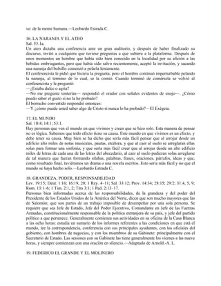 ve: de la mente humana.—Leobardo Estrada C.
16. LA NARANJA Y EL ATEO
Sal. 53:1a.
Un ateo dictaba una conferencia ante un gran auditorio, y después de haber finalizado su
discurso, invitó a cualquiera que tuviese preguntas a que subiera a la plataforma. Después de
unos momentos un hombre que había sido bien conocido en la localidad por su afición a las
bebidas embriagantes, pero que había sido salvo recientemente, aceptó la invitación, y sacando
una naranja del bolsillo comenzó a pelarla lentamente.
El conferencista le pidió que hiciera la pregunta; pero el hombre continuó imperturbable pelando
la naranja, al término de lo cual, se la comió. Cuando terminó de comérsela se volvió al
conferencista y le preguntó:
—¿Estaba dulce o agria?
—No me pregunte tonterías— respondió el orador con señales evidentes de enojo—. ¿Cómo
puedo saber el gusto si no la he probado?
El borracho convertido respondió entonces:
—Y ¿cómo puede usted saber algo de Cristo si nunca lo ha probado?—El Exégeta.
17. EL MUNDO
Sal. 10:4; 14:1; 53:1.
Hay personas que ven el mundo en que vivimos y creen que se hizo solo. Esta manera de pensar
no es lógica. Sabemos que todo efecto tiene su causa. Este mundo en que vivimos es un efecto, y
debe tener su causa. Muy bien se ha dicho que sería más fácil pensar que al arrojar desde un
edificio alto miles de notas musicales, pautas, etcétera, y que al caer al suelo se arreglaran ellas
solas para formar una sinfonía; y que sería más fácil creer que al arrojar desde un alto edificio
miles de letras de cada una de las letras del abecedario, al caer al suelo pudieran solas arreglarse
de tal manera que fueran formando sílabas, palabras, frases, oraciones, párrafos, ideas y que,
como resultado final, tuviéramos un drama o una novela escritos. Esto sería más fácil y no que el
mundo se haya hecho solo.—Leobardo Estrada C.
18. GRANDEZA, PODER, RESPONSABILIDAD
Lev. 19:15; Deut. 1:16; 16:19, 20; 1 Rey. 4–11; Sal. 33:12; Prov. 14:34; 28:15; 29:2; 31:4, 5, 9;
Rom. 13:1–6; 1 Tim. 2:1, 2; Tito 3:1; 1 Ped. 2:13–17.
Personas bien informadas acerca de las responsabilidades, de la grandeza y del poder del
Presidente de los Estados Unidos de la América del Norte, dicen que son mucho mayores que las
de Salomón; que son partes de un trabajo imposible de desempeñar por una sola persona. Se
requiere que sea Jefe de Estado, Jefe del Poder Ejecutivo, Comandante en Jefe de las Fuerzas
Armadas, constitucionalmente responsable de la política extranjera de su país, y jefe del partido
político a que pertenece. Generalmente comienza sus actividades en su oficina de la Casa Blanca
a las ocho horas: estudia un sumario de los informes referentes a las condiciones en que está el
mundo, lee la correspondencia, conferencia con sus principales ayudantes, con los oficiales del
gobierno, con hombres de negocios, y con los miembros de su Gabinete: principalmente con el
Secretario de Estado. Las sesiones con su Gabinete las tiene generalmente los viernes a las nueve
horas, y siempre comienzan con una oración en silencio.—Adaptado de Arnold.-A. L.
19. FEDERICO EL GRANDE Y EL MOLINERO
 