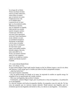 las arrugas de su frente,
Nunca con frases livianas
muevas el labio indiscreto,
nunca faltes al respeto
que se merecen sus canas.
Crepúsculo de la vida
es la cándida niñez;
y puesta de sol, la vejez
que va a la existencia unida.
Obediencia al destino
que en empujarle se empeña,
cada anciano nos enseña
nuestro inseguro camino.
Camino que sólo Dios
nos traza, pues ignoramos
si de esos viejos marchamos
al par, delante o en pos.
La mundanal arrogancia
fácilmente se derrumba,
y de la cuna a la tumba
es muy breve la distancia.
El viejo tiene su pie
junto a esta tumba sombría:
préstale amparo, hija mía,
mira cuán débil se ve.
Si hoy con intento siniestro
apoyo al viejo negamos,
cuando en su edad nos veamos,
¿Quién será báculo nuestro?
Copiado
175. LAS COSAS PEQUEÑAS
Prov. 4:23; Rom. 12:11a.
El gran artista Miguel Angel tardó mucho tiempo en dar los últimos toques a una de sus obras
más famosas. Cierto amigo que lo visitaba casi todos los días le preguntaba siempre:
—¿Qué has hecho hoy?
A lo cual el maestro contestaba:
—Hoy he perfeccionado ese detalle en la mano, he mejorado la sombra en aquella arruga, he
arreglado la luz en aquella parte del vestido, etcétera.
—Pero esas son bagatelas, dijo un día el visitante.
—Ciertamente, contestó Miguel Angel; pero la perfección se hace de bagatelas; y la perfección
no es una bagatela.
La vida del cristiano está hecha de pequeños detalles, las pequeñas cosas de cada día. No hay
cosa tan pequeña que no merezca nuestra atención. Puede parecer una bagatela, pero no
olvidemos que de esas bagatelas está hecha la vida, y la vida no es una bagatela.—Avivamiento.
 