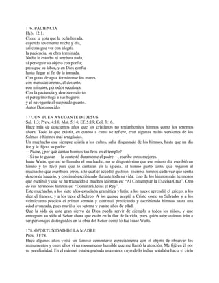 176. PACIENCIA
Heb. 12:1.
Como la gota que la peña horada,
cayendo levemente noche y día,
así consigue ver con alegría
la paciencia, su obra terminada.
Nadie le estorba ni arrebata nada,
al perseguir su objeto con porfía;
prosigue su labor, y en Dios confía
hasta llegar al fin de la jornada.
Con gotas de agua formáronse los mares,
con menudas arenas, el desierto,
con minutos, períodos seculares.
Con la paciencia y derrotero cierto,
el peregrino llega a sus hogares
y el navegante al suspirado puerto.
Autor Desconocido.
177. UN BUEN AYUDANTE DE JESUS
Sal. 1:3; Prov. 4:18; Mat. 5:14; Ef. 5:19; Col. 3:16.
Hace más de doscientos años que los cristianos no tenianbonitos himnos como los tenemos
ahora. Todo lo que existía, en cuanto a canto se refiere, eran algunas malas versiones de los
Salmos e himnos mal arreglados.
Un muchacho que siempre asistía a los cultos, salía disgustado de los himnos, hasta que un día
fue y le dijo a su padre:
—Padre, ¿por qué cantan himnos tan feos en el templo?
—Si no te gustan —le contestó duramente el padre—, escribe otros mejores.
Isaac Watts, que así se llamaba el muchacho, no se disgustó sino que ese mismo día escribió un
himno y lo llevó para que lo cantaran en la iglesia. El himno gustó tanto, que rogaron al
muchacho que escribiera otros, a lo cual él accedió gustoso. Escribía himnos cada vez que sentía
deseos de hacerlo, y continuó escribiendo durante toda su vida. Uno de los himnos más hermosos
que escribió y que se ha traducido a muchos idiomas es: “Al Contemplar la Excelsa Cruz”. Otro
de sus hermosos himnos es: “Dominará Jesús el Rey”.
Este muchacho, a los siete años estudiaba gramática y latín; a los nueve aprendió el griego; a los
diez el francés; y a los trece el hebreo. A los quince aceptó a Cristo como su Salvador y a los
veinticuatro predicó el primer sermón y continuó predicando y escribiendo himnos hasta una
edad avanzada, pues murió a los setenta y cuatro años de edad.
Que la vida de este gran siervo de Dios pueda servir de ejemplo a todos los niños, y que
entreguen su vida al Señor ahora que están en la flor de la vida, pues quién sabe cuántos irán a
ser personajes distinguidos en la obra del Señor como lo fue Isaac Watts.
178. OPORTUNIDAD DE LA MADRE
Prov. 31:28.
Hace algunos años visité un famoso cementerio especialmente con el objeto de observar los
monumentos y entre ellos vi un monumento humilde que me llamó la atención. Me fijé en él por
su peculiaridad. En el mármol estaba grabada una mano, cuyo dedo índice señalaba hacia el cielo
 