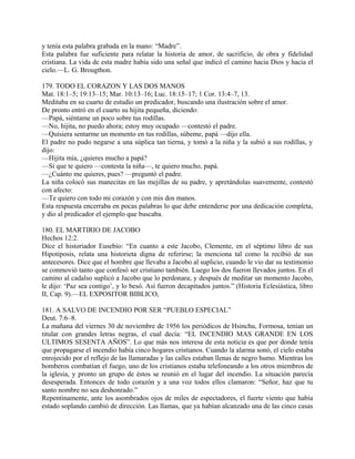 y tenía esta palabra grabada en la mano: “Madre”.
Esta palabra fue suficiente para relatar la historia de amor, de sacrificio, de obra y fidelidad
cristiana. La vida de esta madre había sido una señal que indicó el camino hacia Dios y hacia el
cielo.—L. G. Brougthon.
179. TODO EL CORAZON Y LAS DOS MANOS
Mat. 18:1–5; 19:13–15; Mar. 10:13–16; Luc. 18:15–17; 1 Cor. 13:4–7, 13.
Meditaba en su cuarto de estudio un predicador, buscando una ilustración sobre el amor.
De pronto entró en el cuarto su hijita pequeña, diciendo:
—Papá, siéntame un poco sobre tus rodillas.
—No, hijita, no puedo ahora; estoy muy ocupado —contestó el padre.
—Quisiera sentarme un momento en tus rodillas, súbeme, papá —dijo ella.
El padre no pudo negarse a una súplica tan tierna, y tomó a la niña y la subió a sus rodillas, y
dijo:
—Hijita mía, ¿quieres mucho a papá?
—Sí que te quiero —contesta la niña—, te quiero mucho, papá.
—¿Cuánto me quieres, pues? —preguntó el padre.
La niña colocó sus manecitas en las mejillas de su padre, y apretándolas suavemente, contestó
con afecto:
—Te quiero con todo mi corazón y con mis dos manos.
Esta respuesta encerraba en pocas palabras lo que debe entenderse por una dedicación completa,
y dio al predicador el ejemplo que buscaba.
180. EL MARTIRIO DE JACOBO
Hechos 12:2.
Dice el historiador Eusebio: “En cuanto a este Jacobo, Clemente, en el séptimo libro de sus
Hipotiposis, relata una historieta digna de referirse; la menciona tal como la recibió de sus
antecesores. Dice que el hombre que llevaba a Jacobo al suplicio, cuando le vio dar su testimonio
se conmovió tanto que confesó ser cristiano también. Luego los dos fueron llevados juntos. En el
camino al cadalso suplicó a Jacobo que lo perdonara; y después de meditar un momento Jacobo,
le dijo: ‘Paz sea contigo’, y lo besó. Así fueron decapitados juntos.” (Historia Eclesíástica, libro
II, Cap. 9).—EL EXPOSITOR BIBLICO,
181. A SALVO DE INCENDIO POR SER “PUEBLO ESPECIAL”
Deut. 7:6–8.
La mañana del viernes 30 de noviembre de 1956 los periódicos de Hsinchu, Formosa, tenían un
titular con grandes letras negras, el cual decía: “EL INCENDIO MAS GRANDE EN LOS
ULTIMOS SESENTA AÑOS”. Lo que más nos interesa de esta noticia es que por donde tenía
que propagarse el incendio había cinco hogares cristianos. Cuando la alarma sonó, el cielo estaba
enrojecido por el reflejo de las llamaradas y las calles estaban llenas de negro humo. Mientras los
bomberos combatían el fuego, uno de los cristianos estaba telefoneando a los otros miembros de
la iglesia, y pronto un grupo de éstos se reunió en el lugar del incendio. La situación parecía
desesperada. Entonces de todo corazón y a una voz todos ellos clamaron: “Señor, haz que tu
santo nombre no sea deshonrado.”
Repentinamente, ante los asombrados ojos de miles de espectadores, el fuerte viento que había
estado soplando cambió de dirección. Las llamas, que ya habían alcanzado una de las cinco casas
 