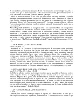 de esos cristianos, súbitamente se alejaron de ella y comenzaron a devorar, una por una, ocho de
las otras casas que se creía que estaban a salvo. Los cristianos vieron, precisamente delante de
ellos, contestadas sus oraciones, y en coro gritaron: “¡Aleluya!”
Cuando se acabó el incendio en esa calle que antes había sido muy transitada, solamente
quedaban montones de escombros y de cenizas. Solamente las casas y los talleres de trabajo de
cinco familias cristianas permanecían intactos. Muchas de las personas que no eran cristianas
únicamente dijeron: “¡Su Padre celestial los protegió!” Pero otras personas criticaron y dijeron:
“Los cristianos gritaron ¡Aleluya! cuando se estaban quemando las casas de las gentes que no
son cristianas.”
Pero el Magistrado de Distrito se encargó de callar a los que murmuraban, con estas palabras:
“Yo os diré una cosa. Cuando los cristianos estaban orando a su Dios, vosotros los budistas
estabais orando a vuestros ídolos. Pero el Dios de los cristianos contestó, y vuestros dioses no
contestaron. ¿Qué tenéis que decir por esto? No puedo creer que ellos hayan orado pidiendo que
sus casas quedaran a salvo y las vuestras fueran destruidas. Esas cosas sucedieron como tenían
que suceder; y, ¿quién es capaz de predecirlas?” El pueblo aceptó la explicación del magistrado y
se fue conforme.—The Missionary Standard, Julio de 1957; en Arnold’s Commmentary, 1959, p.
153.
182. LA INTERPRETACION DEL BAUTISMO
Mateo 3:16; Juan 3:23.
Un ejemplar de Los Hechos de los Apóstoles llegó a poder de un coreano, quien quedó muy
impresionado al leer dicho libro. Ese coreano llamó a los campesinos de la villa donde vivía y
comenzó a enseñarles lo que decía el libro. Entonces enviaron a unos mensajeros para que,
mientras duraba el estudio, fueran a traer a unos misioneros. Como éstos no pudieron ir les
enviaron unos ejemplares del Nuevo Testamento. Cuando los campesinos coreanos recibieron
esos libros se pusieron a estudiarlos a conciencia, y notando que se hacía alusión a un “rito
lavatorio”, como decían ellos, al cual se sometían los creyentes en Cristo Jesús, se reunieron para
discutir y decidir cómo debían practicar ese “rito” o ceremonia. Oraron mucho sobre este
particular, y al fin decidieron que cada uno se fuera a su casa y reverentemente se sumergiera
simbólicamente en el agua, en el nombre del Padre, del Hijo, y del Espíritu Santo.—Exp. Bíbl.
183. CONSAGRANDOSE EN EL AGUA BAUTISMAL
Mat. 3:13–17; Mar. 1:9–11; Luc. 3:21, 22.
En Cuba las iglesias bautistas casi siempre requieren que el candidato al bautismo conteste
ciertas preguntas frente a la congregación y a veces mientras está en el agua esperando la
inmersión. El pastor de la iglesia, antes de administrar el bautismo, pregunta al candidato qué
hará en el futuro como mayordomo de la gracia de Dios. ¿Permitirá a Jesús que sea el Señor en
todos los asuntos de su vida? El candidato responde: “Sí, señor.” El pastor y la congregación
oyen la respuesta como si hubiera sido dirigida a Jesús mismo: “Sí, Señor.” Ya sea que digamos
esto con palabras habladas o en silencio, nuestro bautismo significa “Sí, Señor: Yo haré todas las
cosas que tú me mandes.”—Duke K. McCall.
184. LA TENTACION SIGUE A LAS BENDICIONES
Jn. 6:14, 15.
Como un pirata acomete a un buque cargado de riquezas, así Satanás asalta a un alma que ha
sido cargada de bendiciones espirituales, para robárselas. El diablo siente envidia cuando ve que
 