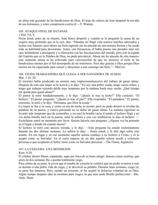 un alma está gozando de las bendiciones de Dios. El traje de colores de José despertó la envidia
de sus hermanos, y éstos conspiraron contra él.—T. Watson.
185. ATAQUE FINAL DE SATANAS
1 Ped. 5:8, 9.
Pocas horas antes de su muerte, Juan Knox despertó y cuando se le preguntó la causa de un
suspiro muy profundo que se le oyó, dijo: “Durante mi frágil vida sostuve muchos altercados y
luchas con Satanás; pero ahora ese león rugiente me ha atacado de una manera furiosa y ha usado
toda su habilidad para devorarme. Antes, con frecuencia, él había puesto mis pecados ante mis
ojos tentándome a desesperar y a ofuscarme con las fascinaciones del mundo; pero con la espada
del Espíritu que es la Palabra de Dios, no pudo prevalecer. Ahora me ha atacado de otra manera:
esta serpiente astuta se ha esforzado para convencerme de que no merezco el cielo ni las
bendiciones eternas por el fiel desempeño de mi ministerio. Pero doy gracias a Dios porque Dios
mismo me ha capacitado para vencer y ahuyentar a este enemigo tan fiero.”—McCrie.
186. VIUDA TRABAJADORA QUE LLEGA A SER GANADORA DE ALMAS
Mar. 1:16–20.
El ministro había predicado un sermón muy impresionanteacerca del trabajo de ganar almas.
Después de esto una mujer se le acercó y le dijo: “Yo soy una pobre viuda, tengo varios niños, y
tengo que trabajar tejiendo desde muy temprano por la mañana hasta muy noche. ¿Qué tiempo
me queda para ganar almas?”
El pastor la miró bondadosamente, y le dijo: “¿Quién le trae la leche?” Ella contestó: “El
lechero.” El pastor preguntó: “¿Quién le trae el pan?” Ella respondió: “El panadero.” El pastor,
sonriente, la miró y le dijo: “Hermana, que Dios la ayude.”
La mujer se fue a su casa, y como ya era de noche se acostó; pero no pudo dormir ni olvidar las
palabras de su pastor, y estuvo pensando en su deber de ganar almas. La mañana siguiente se
levantó más temprano que de costumbre, y no sacó la botella vacía. Cuando el lechero llegó y no
vio dicha botella tocó en la puerta, salió la señora y con voz temblorosa le dijo al lechero: —
Escúcheme usted un momento por favor. Quiero hacerle una pregunta: ¿Alguna vez ha pensado
en el lugar a donde irá cuando muera?
El lechero la miró con ansiosa mirada, y le dijo: —Esta pregunta ha estado molestándome
durante las dos últimas semanas. La señora le dijo: —Entre usted, y le diré algo sobre este
asunto. En ese lugar y en ese momento aquella señora condujo a su lechero a Cristo, y él lo
aceptó como su Salvador. En el corto espacio de un año aquella señora ayudó a veintiséis
personas a que aceptaran al Señor Jesús como su Salvador personal.—The Flame, Inglaterra.
187. LA CEGUERA: UNA BENDICION
Rom. 8:28.
El célebre doctor Moon, espantado, supo por boca de su buen amigo, famoso como oculista, que
antes de dos semanas iba a quedar totalmente ciego.
Para colmo de su pena, la joven que él amaba de corazón le confesó que no podía avenirse a unir
su destino a una pobre vida de ciego, y le devolvió su palabra. Durante unas semanas, ciego ya,
su pena fue inmensa. Pero, siendo un creyente, al fin aceptó la dolorosa voluntad de su Dios.
Algún tiempo después ideó la escritura para ciegos, la que más tarde Braille perfeccionó.—Dic.
Anéc. Ilustr.
 