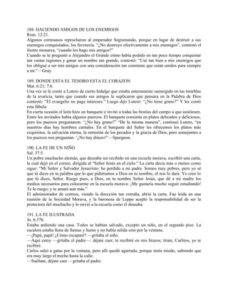 188. HACIENDO AMIGOS DE LOS ENEMIGOS
Rom. 12:21.
Algunos cortesanos reprocharon al emperador Segismundo, porque en lugar de destruir a sus
enemigos conquistados, los favorecía. “¿No destruyo efectivamente a mis enemigos”, contestó el
ilustre monarca, “cuando los hago mis amigos?”
Cuando se le preguntó a Alejandro el Grande cómo había podido en tan poco tiempo conquistar
tan vastas regiones y ganar un nombre tan grande, contestó: “Usé tan bien a mis enemigos que
los obligué a ser mis amígos con una consideración tan constante que están unidos para siempre
a mí.”—Gray.
189. DONDE ESTA EL TESORO ESTA EL CORAZON
Mat. 6:21; 7:6.
Una vez se le contó a Lutero de cierto hidalgo que estaba enteramente sumergido en las tinieblas
de la avaricia, tanto que cuando sus amigos le suplicaron que pensara en la Palabra de Dios
contestó: “El evangelio no paga intereses.” Luego dijo Lutero: “¿No tiene grano?” Y les contó
esta fábula:
En cierta ocasión el león hizo un banquete e invitó a todas las bestias del campo a que asistiesen.
Entre los invitados había algunos puercos. El banquete consistía en platos delicados y deliciosos,
pero los puercos preguntaron: “¿No hay grano?” “De la misma manera”, continuó Lutero, “en
nuestros días hay hombres carnales. En el banquete del Señor les ofrecemos los platos más
exquisitos, la salvación eterna, la remisión de los pecados y la gracia de Dios, pero semejantes a
los puercos nos preguntan: ‘¿No hay dinero?’—Spurgeon.
190. LA FE DE UN NIÑO
Sal. 37:5.
Un pobre muchacho alemán, que deseaba ser recibido en una escuela morava, escribió una carta,
la cual dejó en el correo, dirigida al “Señor Jesús en el cielo.” La carta decía más o menos como
sigue: “Mi Señor y Salvador Jesucristo: he perdido a mi padre. Somos muy pobres, pero yo sé
que tú dices en tu palabra que lo que pidiéramos a Dios en tu nombre, él nos lo dará. Yo creo lo
que tú dices, Señor. Ruego pues, a Dios, en tu nombre Señor Jesús, que dé a mi madre los
medios necesarios para colocarme en la escuela morava: ¡Me gustaría mucho seguir estudiando!
Te lo ruego; y te amaré aun más.”
El administrador de correos, viendo la dirección tan extraña, abrió la carta. Fue leída en una
reunión de la Sociedad Morava, y la baronesa de Leppe aceptó la responsabilidad de ser la
protectora del muchacho y lo envió a la escuela como él deseaba.
191. LA FE ILUSTRADA
Jn. 6:37b.
Estaba ardiendo una casa. Todos se habían salvado, excepto un niño, en el segundo piso. La
escalera estaba llena de llamas y humo y no había salida sino por la ventana.
—¡Papá, papá! ¿Cómo escaparé? —gritaba el niño.
—Aquí estoy —gritaba el padre—: déjate caer, te recibiré en mis brazos; tírate, Carlitos, yo te
recibiré.
Carlos salió a gatas por la ventana, pero allí quedó agarrado, porque tenía miedo, sabiendo que
era muy largo el trecho hasta la calle.
—Suéltate, déjate caer —gritaba el padre.
 