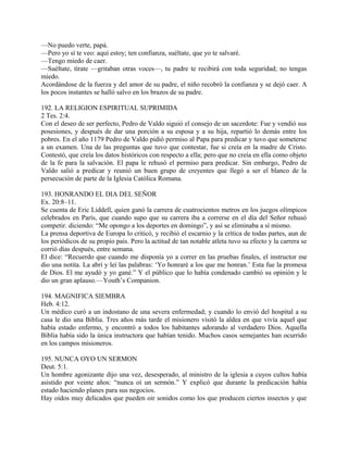 —No puedo verte, papá.
—Pero yo sí te veo: aquí estoy; ten confianza, suéltate, que yo te salvaré.
—Tengo miedo de caer.
—Suéltate, tírate —gritaban otras voces—, tu padre te recibirá con toda seguridad; no tengas
miedo.
Acordándose de la fuerza y del amor de su padre, el niño recobró la confianza y se dejó caer. A
los pocos instantes se halló salvo en los brazos de su padre.
192. LA RELIGION ESPIRITUAL SUPRIMIDA
2 Tes. 2:4.
Con el deseo de ser perfecto, Pedro de Valdo siguió el consejo de un sacerdote: Fue y vendió sus
posesiones, y después de dar una porción a su esposa y a su hija, repartió lo demás entre los
pobres. En el año 1179 Pedro de Valdo pidió permiso al Papa para predicar y tuvo que someterse
a un examen. Una de las preguntas que tuvo que contestar, fue si creía en la madre de Cristo.
Contestó, que creía los datos históricos con respecto a ella; pero que no creía en ella como objeto
de la fe para la salvación. El papa le rehusó el permiso para predicar. Sin embargo, Pedro de
Valdo salió a predicar y reunió un buen grupo de creyentes que llegó a ser el blanco de la
persecución de parte de la Iglesia Católica Romana.
193. HONRANDO EL DIA DEL SEÑOR
Ex. 20:8–11.
Se cuenta de Eric Liddell, quien ganó la carrera de cuatrocientos metros en los juegos olímpicos
celebrados en París, que cuando supo que su carrera iba a correrse en el día del Señor rehusó
competir. diciendo: “Me opongo a los deportes en domingo”, y así se eliminaba a sí mismo.
La prensa deportiva de Europa lo criticó, y recibió el escarnio y la crítica de todas partes, aun de
los periódicos de su propio país. Pero la actitud de tan notable atleta tuvo su efecto y la carrera se
corrió días después, entre semana.
El dice: “Recuerdo que cuando me disponía yo a correr en las pruebas finales, el instructor me
dio una notita. La abrí y leí las palabras: ‘Yo honraré a los que me honran.’ Esta fue la promesa
de Dios. El me ayudó y yo gané.” Y el público que lo había condenado cambió su opinión y le
dio un gran aplauso.—Youth’s Companion.
194. MAGNIFICA SIEMBRA
Heb. 4:12.
Un médico curó a un indostano de una severa enfermedad; y cuando lo envió del hospital a su
casa le dio una Biblia. Tres años más tarde el misionero visitó la aldea en que vivía aquel que
había estado enfermo, y encontró a todos los habitantes adorando al verdadero Dios. Aquella
Biblia había sido la única instructora que habían tenido. Muchos casos semejantes han ocurrido
en los campos misioneros.
195. NUNCA OYO UN SERMON
Deut. 5:1.
Un hombre agonizante dijo una vez, desesperado, al ministro de la iglesia a cuyos cultos había
asistido por veinte años: “nunca oí un sermón.” Y explicó que durante la predicación había
estado haciendo planes para sus negocios.
Hay oídos muy delicados que pueden oir sonidos como los que producen ciertos insectos y que
 
