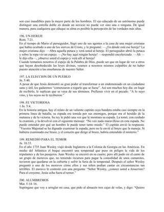son casi inaudibles para la mayor parte de los hombres. El ojo educado de un astrónomo puede
distinguir una estrella doble en donde un novicio no puede ver sino una o ninguna. De igual
manera, para cualquiera que eduque su alma es posible la percepción de las verdades más altas.
196. UN HEREJE
Rom. 7:21.
En el tiempo de Mario el perseguidor, llegó uno de sus agentes a la casa de una mujer cristiana
que había ocultado a uno de los siervos de Cristo, y le preguntó: —¿En dónde está ese hereje? La
mujer cristiana dijo: —Abra aquella petaca y verá usted al hereje. El perseguidor abrió la petaca
y sobre la ropa vio un espejo. —¡No hay aquí ningún hereje! —respondió encolerizado. —Ah —
le dijo ella—, ¡observe usted el espejo y verá allí al hereje!
Cuando tomamos nosotros el espejo de la Palabra de Dios, puede ser que en lugar de ver a otros
que hayan desobedecido las leyes divinas, veamos a nosotros mismos culpables de no haber
puesto atención a las enseñanzas de nuestro Señor.
197. LA ELECCION DE UN PUEBLO
Jn. 5:40.
A pesar de que Jesús demostró su gran poder al transformar a un endemoniado en un ciudadano
sano y útil, los gadarenos “comenzaron a rogarle que se fuese”. Así son muchos hoy día: en luqar
de recibirlo, le suplican que se vaya de sus términos. Prefieren vivir en el pecado. “A lo suyo
vino, y los suyos no le recibieron.”
198. FE VICTORIOSA
1 Jn. 5:4.
En la historia antigua, hay el relato de un valiente capitán cuya bandera estaba casi siempre en la
primera línea de batalla; su espada era temida por sus enemigos, porque era el heraldo de la
matanza y de la victoria. Su rey le pidió una vez que le mostrara su espada. La tomó, con cuidado
la examinó, y la devolvió con el siguiente mensaje: “No veo nada maravilloso en esta espada. No
puedo entender por qué un hombre le puede tener tanto miedo.” El capitán envió la respuesta:
“Vuestra Majestad se ha dignado examinar la espada; pero no le envié el brazo que la maneja. Si
hubiera examinado ese brazo, y el corazón que dirige al brazo, habría entendido el misterio.”
199. REMEDIO PARA EL TEMOR
Jn. 16:33.
En el año 1735 Juan Wesley viajó desde Inglaterra a la Colonia de Georgia en las Américas. En
medio del Atlántico el buque encontró una tempestad que puso en peligro la vida de los
tripulantes y de los pasajeros. Juan Wesley se encerró en su cuarto; pero allí pudo oir el canto de
un grupo de moravos que, no teniendo recursos para pagar la comodidad de unos camarotes,
tuvieron que quedarse en la cubierta y sufrir la furia de la tempestad. Después el señor Wesley
preguntó a uno de los moravos cómo ellos y sus niños podían cantar en circunstancias tan
terribles. El moravo le contestó con una pregunta: “Señor Wesley, ¿conoce usted a Jesucristo?
Para el creyente, Jesús echa fuera el temor.”
200. ALUMBREMOS
Mat. 5:14–16.
Supóngase que voy a arreglar mi casa, que pido al almacén tres cajas de velas, y digo: “Quiero
 
