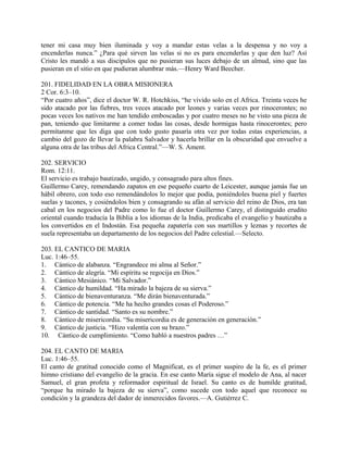 tener mi casa muy bien iluminada y voy a mandar estas velas a la despensa y no voy a
encenderlas nunca.” ¿Para qué sirven las velas si no es para encenderlas y que den luz? Así
Cristo les mandó a sus discípulos que no pusieran sus luces debajo de un almud, sino que las
pusieran en el sitio en que pudieran alumbrar más.—Henry Ward Beecher.
201. FIDELIDAD EN LA OBRA MISIONERA
2 Cor. 6:3–10.
“Por cuatro años”, dice el doctor W. R. Hotchkiss, “he vivido solo en el Africa. Treinta veces he
sido atacado por las fiebres, tres veces atacado por leones y varias veces por rinocerontes; no
pocas veces los nativos me han tendido emboscadas y por cuatro meses no he visto una pieza de
pan, teniendo que limitarme a comer todas las cosas, desde hormigas hasta rinocerontes; pero
permítanme que les diga que con todo gusto pasaría otra vez por todas estas experiencias, a
cambio del gozo de llevar la palabra Salvador y hacerla brillar en la obscuridad que envuelve a
alguna otra de las tribus del Africa Central.”—W. S. Ament.
202. SERVICIO
Rom. 12:11.
El servicio es trabajo bautizado, ungido, y consagrado para altos fines.
Guillermo Carey, remendando zapatos en ese pequeño cuarto de Leicester, aunque jamás fue un
hábil obrero, con todo eso remendándolos lo mejor que podía, poniéndoles buena piel y fuertes
suelas y tacones, y cosiéndolos bien y consagrando su afán al servicio del reino de Dios, era tan
cabal en los negocios del Padre como lo fue el doctor Guillermo Carey, el distinguido erudito
oriental cuando traducía la Biblia a los idiomas de la India, predicaba el evangelio y bautizaba a
los convertidos en el Indostán. Esa pequeña zapatería con sus martillos y leznas y recortes de
suela representaba un departamento de los negocios del Padre celestial.—Selecto.
203. EL CANTICO DE MARIA
Luc. 1:46–55.
1. Cántico de alabanza. “Engrandece mi alma al Señor.”
2. Cántico de alegría. “Mi espíritu se regocija en Dios.”
3. Cántico Mesiánico. “Mi Salvador.”
4. Cántico de humildad. “Ha mirado la bajeza de su sierva.”
5. Cántico de bienaventuranza. “Me dirán bienaventurada.”
6. Cántico de potencia. “Me ha hecho grandes cosas el Poderoso.”
7. Cántico de santidad. “Santo es su nombre.”
8. Cántico de misericordia. “Su misericordia es de generación en generación.”
9. Cántico de justicia. “Hizo valentía con su brazo.”
10. Cántico de cumplimiento. “Como habló a nuestros padres …”
204. EL CANTO DE MARIA
Luc. 1:46–55.
El canto de gratitud conocido como el Magnificat, es el primer suspiro de la fe, es el primer
himno cristiano del evangelio de la gracia. En ese canto María sigue el modelo de Ana, al nacer
Samuel, el gran profeta y reformador espiritual de Israel. Su canto es de humilde gratitud,
“porque ha mirado la bajeza de su sierva”, como sucede con todo aquel que reconoce su
condición y la grandeza del dador de inmerecidos favores.—A. Gutiérrez C.
 