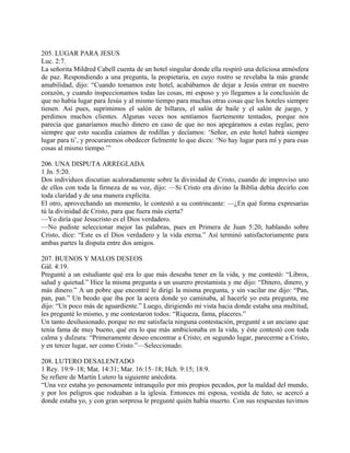 205. LUGAR PARA JESUS
Luc. 2:7.
La señorita Mildred Cabell cuenta de un hotel singular donde ella respiró una deliciosa atmósfera
de paz. Respondiendo a una pregunta, la propietaria, en cuyo rostro se revelaba la más grande
amabilidad, dijo: “Cuando tomamos este hotel, acabábamos de dejar a Jesús entrar en nuestro
corazón, y cuando inspeccionamos todas las cosas, mi esposo y yo llegamos a la conclusión de
que no había lugar para Jesús y al mismo tiempo para muchas otras cosas que los hoteles siempre
tienen. Así pues, suprimimos el salón de billares, el salón de baile y el salón de juego, y
perdimos muchos clientes. Algunas veces nos sentíamos fuertemente tentados, porque nos
parecía que ganaríamos mucho dinero en caso de que no nos apegáramos a estas reglas; pero
siempre que esto sucedía caíamos de rodillas y decíamos: ‘Señor, en este hotel habrá siempre
lugar para ti’, y procuraremos obedecer fielmente lo que dices: ‘No hay lugar para mí y para esas
cosas al mismo tiempo.’”
206. UNA DISPUTA ARREGLADA
1 Jn. 5:20.
Dos individuos discutían acaloradamente sobre la divinidad de Cristo, cuando de improviso uno
de ellos con toda la firmeza de su voz, dijo: —Si Cristo era divino la Biblia debía decirlo con
toda claridad y de una manera explícita.
El otro, aprovechando un momento, le contestó a su contrincante: —¿En qué forma expresarías
tú la divinidad de Cristo, para que fuera más cierta?
—Yo diría que Jesucristo es el Dios verdadero.
—No pudiste seleccionar mejor las palabras, pues en Primera de Juan 5:20, hablando sobre
Cristo, dice: “Este es el Dios verdadero y la vida eterna.” Así terminó satisfactoriamente para
ambas partes la disputa entre dos amigos.
207. BUENOS Y MALOS DESEOS
Gál. 4:19.
Pregunté a un estudiante qué era lo que más deseaba tener en la vida, y me contestó: “Libros,
salud y quietud.” Hice la misma pregunta a un usurero prestamista y me dijo: “Dinero, dinero, y
más dinero.” A un pobre que encontré le dirigí la misma pregunta, y sin vacilar me dijo: “Pan,
pan, pan.” Un beodo que iba por la acera donde yo caminaba, al hacerle yo esta pregunta, me
dijo: “Un poco más de aguardiente.” Luego, dirigiendo mi vista hacia donde estaba una multitud,
les pregunté lo mismo, y me contestaron todos: “Riqueza, fama, placeres.”
Un tanto desilusionado, porque no me satisfacía ninguna contestación, pregunté a un anciano que
tenía fama de muy bueno, qué era lo que más ambicionaba en la vida, y éste contestó con toda
calma y dulzura: “Primeramente deseo encontrar a Cristo; en segundo lugar, parecerme a Cristo,
y en tercer lugar, ser como Cristo.”—Seleccionado.
208. LUTERO DESALENTADO
1 Rey. 19:9–18; Mat. 14:31; Mar. 16:15–18; Hch. 9:15; 18:9.
Se refiere de Martín Lutero la siguiente anécdota.
“Una vez estaba yo penosamente intranquilo por mis propios pecados, por la maldad del mundo,
y por los peligros que rodeaban a la iglesia. Entonces mi esposa, vestida de luto, se acercó a
donde estaba yo, y con gran sorpresa le pregunté quién había muerto. Con sus respuestas tuvimos
 