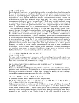 1 Rey. 21:5–10, 16–20.
En el reinado de Federico, rey de Prusia, había un molino cerca de Potsdam, el cual interceptaba
la vista de las ventanas de Sans Souci. Enfadado por este estorbo para él en su residencia
favorita, el rey mandó preguntar al propietario el precio por el cual vendería su molino. “Por
ningún precio”, fue la respuesta del resuelto prusiano, y en un momento de enojo, Federico dio
orden de que el molino fuera demolido. “El rey puede hacer esto”, dijo el molinero cruzando
reposadamente los brazos, “pero hay leyes en Prusia”. Y desde luego procedió legalmente contra
el monarca, y el resultado del proceso fue que la corte sentenció a Federico a reconstruir el
molino y a pagar además una gran suma de dinero como compensación por el mal que había
hecho. El rey se molestó; pero tuvo la magnanimidad de decir, dirigiéndose a sus cortesanos:
“Estoy complacido de encontrar que existen en mi reino leyes justas y jueces rectos.” Hace
algunos años que el jefe de la honesta familia del molinero, que había heredado legalmente la
posesión de este pequeño bien, se encontró en invencibles dificultades pecuniarias con motivo de
las pérdidas sufridas a consecuencia de la guerra, y escribió al rey de Prusia recordándole la
negativa dada por sus ascendientes a Federico el Grande y preguntando si su majestad abrigaba
el mismo deseo de entrar en posesión de la propiedad, dadas las condiciones embarazosas en que
él como propietario se encontraba. El rey escribió inmediatamente, con su propio puño, la
siguiente respuesta: “Mi querido vecino: No puedo permitir que venda usted el molino; éste debe
permanecer en su posesión tanto tiempo como exista algún miembro de su familia, porque
pertenece a la historia de Prusia. Lamento, sin embargo que esté usted en malas circunstancias
económicas, y le envío seis mil marcos para que arregle sus asuntos, esperando que esta suma
sea suficiente para rehacer su negocio. Considéreme siempre como su afectísimo vecino,
Federico Guillermo.”— Este molino trabaja todavía en la localidad.—Jacox.
20. EL HOMBRE AVARO NUNCA SATISFECHO
1 Rey. 21:5–10, 16–20.
Un buque puede ser cargado de oro hasta que se hunda y sin embargo, haber dejado espacio para
poner diez tantos de la carga. Así el hombre avaro, aunque tenga lo suficiente para hundirse, no
tiene nunca lo suficiente para estar satisfecho.—Trapp.
21. EL LIBRO PARA UN MORIBUNDO, O SIR WALTER SCOTT Y “EL LIBRO”
Sal. 23:4; 119:105; Jer. 2:6.
Cuando Sir Walter Scott estaba para morir, pidió “El Libro”. Uno de los miembros de su familia,
pensando que el moribundo se refería a alguno de los muchos volúmenes que había escrito y que
guardaba en su biblioteca, preguntó: —¿Cuál libro? Entonces Sir Walter Scott dijo: —No hay
sino un Libro para un momento como este: Ese Libro es la Biblia.
22. LEER LA BIBLIA NO ES TAREA, ES PLACER
(Doblemente Sediento, por la Lectura de la Biblia Mitigó su Sed)
Ex. 17:1–7; Núm. 20:1–11; Sal. 75:15, 20; Prov. 21:25; Is. 55:1; Mat. 25:35, 40; Jn. 4:5–15;
7:37–39; Rom. 12:20; 1 Cor. 10:4; Apoc. 21:6; 22:17.
Cuéntase que recorriendo los caminos del país de Gales iba un ateo, el señor Hone; iba a pie y al
caer la tarde sintióse cansado y sediento. Se detuvo a la puerta de una choza donde una niña
estaba sentada leyendo un libro. Le pidió el viajero agua; la niña le contestó que si gustaba pasar
su madre le daría también un vaso de leche. Entró el señor Hone en aquel humilde hogar donde
descansó un rato y satisfizo su sed. Al salir vio que la niña había reasumido la lectura, y le
 