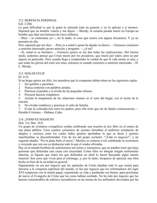 212. HERENCIA PERSONAL
Gál. 2:20d.
La gran dificultad es que la gente lo entiende todo en general, y no lo aplican a sí mismos.
Suponed que un hombre viniera y me dijera: —Moody, la semana pasada murió en Europa un
hombre que dejó una herencia de cinco millones.
—Bien —le contestaría yo—, no lo dudo; es cosa que ocurre con alguna frecuencia. Y ya no
pensaría en ello.
Pero suponed que me dice: —Pero es a usted a quien ha dejado su dinero. —Entonces comienzo
a sentirme interesado; presto atención y pregunto: —¿A mí?
—Sí, usted es su heredero. —Entonces quiero se me den todas las explicaciones. Del mismo
modo, podemos pensar que Cristo murió por los pecadores; que murió por todos; pero no por
alguno en particular. Pero cuando llego a comprender la verdad de que la vida eterna es mía, y
que todas las glorias del cielo son mías, entonces es cuando comienzo a sentirme interesado.—D.
L. Moody.
213. HOGAR FELIZ
Ef. 4:32.
Si un hogar quiere ser feliz, los miembros que lo componen deben observar las siguientes reglas:
1. Ser gentiles y pacientes.
2. Nunca contestar con palabras airadas.
3. Practicar el perdón y el olvido de las pequeñas ofensas.
4. Procurar hacerse simpáticos.
5. Aceitar la maquinaria de las relaciones mutuas en el seno del hogar, con el aceite de la
oración.
6. No olvidar establecer y practicar el culto de familia.
7. Evitar la contradicción entre los padres, pues ello tiene que ser de fatales consecuencias.—
Heraldo Cristiano.—Habana, Cuba.
214. ¡TODO ES NEGOCIO!
Hch. 3:6; Mat. 10:8.
Un grupo de cristianos evangélicos estaba celebrando una reunión al aire libre en el centro de
una plaza pública. Unos cuantos centenares de oyentes formaban el auditorio compuesto de
adeptos y curiosos entre los cuales había quienes aprobaban lo que se decía y quienes
manifestaban su disconformidad. Uno de los del grupo exclamó: “¡Todo es negocio!”, y un
segundo añadió: “Por la plata baila el mono.” Muchos se echaron a reir celebrando la ocurrencia
y creyendo que con eso ya deshacían todo lo que el orador afirmaba.
Hay en el mundo hombres de sentimientos tan ruines y mezquinos, que no pueden creer que haya
personas que defiendan una causa con sinceridad. Como ellos no abrigan ningún sentimiento
altruista, se figuran que todos los que defienden un ideal lo hacen buscando algún interés
material. Son seres que viven para el estómago, y, por lo tanto, incapaces de apreciar una obra
hecha en bien de la sociedad en general.
Seguramente no era por negocio que los apóstoles de Cristo dejaban todo lo que tenían para
lanzarse a la conquista espiritual del mundo, ni fue por negocio que los reformadores del siglo
XVI rompieron con la tiranía papal, exponiendo su vida y perdiendo sus bienes, para proclamar
de nuevo el Evangelio de Cristo que los curas habían ocultado. No ha sido por negocio que las
huestes innumerables de mártires sucumbieron en las arenas de los anfiteatros devorados por las
 